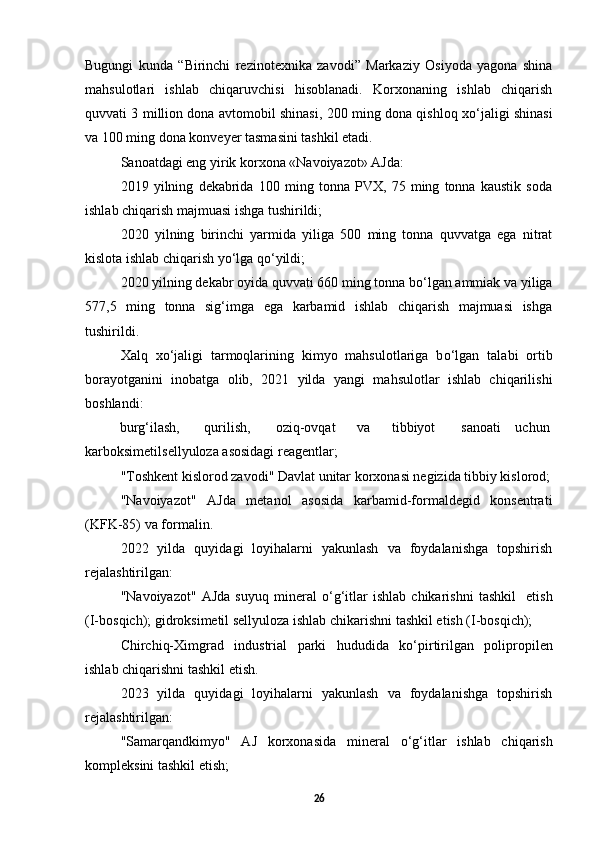 Bugungi   kunda   “Birinchi   rezinotexnika   zavodi”   Markaziy   Osiyoda   yagona   shina
mahsulotlari   ishlab   chiqaruvchisi   hisoblanadi.   Korxonaning   ishlab   chiqarish
quvvati 3 million dona avtomobil shinasi, 200 ming dona qishloq x о ‘jaligi shinasi
va 100 ming dona konveyer tasmasini tashkil etadi. 
Sanoatdagi eng yirik korxona «Navoiyazot» AJda: 
2019   yilning   dekabrida   100   ming   tonna   PVX,   75   ming   tonna   kaustik   soda
ishlab chiqarish majmuasi ishga tushirildi; 
2020   yilning   birinchi   yarmida   yiliga   500   ming   tonna   quvvatga   ega   nitrat
kislota ishlab chiqarish y о ‘lga q о ‘yildi; 
2020 yilning dekabr oyida quvvati 660 ming tonna b о ‘lgan ammiak va yiliga
577,5   ming   tonna   sig‘imga   ega   karbamid   ishlab   chiqarish   majmuasi   ishga
tushirildi. 
Xalq   x о ‘jaligi   tarmoqlarining   kimyo   mahsulotlariga   b о ‘lgan   talabi   ortib
borayotganini   inobatga   olib,   2021   yilda   yangi   mahsulotlar   ishlab   chiqarilishi
boshlandi: 
burg‘ilash,  qurilish,  oziq-ovqat  va  tibbiyot  sanoati  uchun 
karboksimetilsellyuloza asosidagi reagentlar; 
"Toshkent kislorod zavodi" Davlat unitar korxonasi negizida tibbiy kislorod;
"Navoiyazot"   AJda   metanol   asosida   karbamid-formaldegid   konsentrati
(KFK-85) va formalin. 
2022   yilda   quyidagi   loyihalarni   yakunlash   va   foydalanishga   topshirish
rejalashtirilgan:  
"Navoiyazot"   AJda   suyuq   mineral   о ‘g‘itlar   ishlab   chikarishni   tashkil     etish
(I-bosqich); gidroksimetil sellyuloza ishlab chikarishni tashkil etish (I-bosqich); 
Chirchiq-Ximgrad   industrial   parki   hududida   k о ‘pirtirilgan   polipropilen
ishlab chiqarishni tashkil etish. 
2023   yilda   quyidagi   loyihalarni   yakunlash   va   foydalanishga   topshirish
rejalashtirilgan:  
"Samarqandkimyo"   AJ   korxonasida   mineral   о ‘g‘itlar   ishlab   chiqarish
kompleksini tashkil etish; 
26 