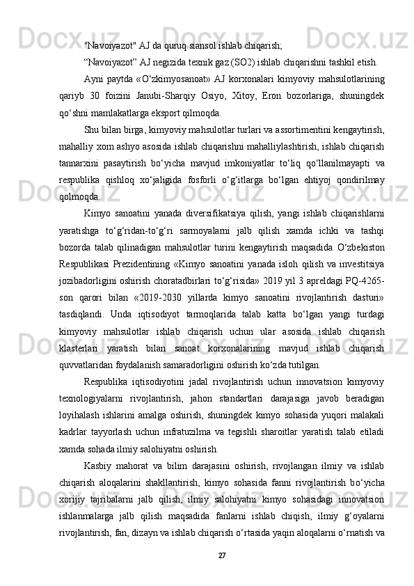 "Navoiyazot" AJ da quruq siansol ishlab chiqarish; 
“Navoiyazot” AJ negizida texnik gaz (SO2) ishlab chiqarishni tashkil etish.  
Ayni   paytda   « О ‘zkimyosanoat»   AJ   korxonalari   kimyoviy   mahsulotlarining
qariyb   30   foizini   Janubi-Sharqiy   Osiyo,   Xitoy,   Eron   bozorlariga,   shuningdek
q о ‘shni mamlakatlarga eksport qilmoqda. 
Shu bilan birga, kimyoviy mahsulotlar turlari va assortimentini kengaytirish,
mahalliy xom ashyo asosida ishlab chiqarishni mahalliylashtirish, ishlab chiqarish
tannarxini   pasaytirish   b о ‘yicha   mavjud   imkoniyatlar   t о ‘liq   q о ‘llanilmayapti   va
respublika   qishloq   x о ‘jaligida   fosforli   о ‘g‘itlarga   b о ‘lgan   ehtiyoj   qondirilmay
qolmoqda. 
Kimyo   sanoatini   yanada   diversifikatsiya   qilish,   yangi   ishlab   chiqarishlarni
yaratishga   t о ‘g‘ridan-t о ‘g‘ri   sarmoyalarni   jalb   qilish   xamda   ichki   va   tashqi
bozorda   talab   qilinadigan   mahsulotlar   turini   kengaytirish   maqsadida   О ‘zbekiston
Respublikasi   Prezidentining   «Kimyo   sanoatini   yanada   isloh   qilish   va   investitsiya
jozibadorligini oshirish choratadbirlari t о ‘g‘risida» 2019 yil 3 apreldagi PQ-4265-
son   qarori   bilan   «2019-2030   yillarda   kimyo   sanoatini   rivojlantirish   dasturi»
tasdiqlandi.   Unda   iqtisodiyot   tarmoqlarida   talab   katta   b о ‘lgan   yangi   turdagi
kimyoviy   mahsulotlar   ishlab   chiqarish   uchun   ular   asosida   ishlab   chiqarish
klasterlari   yaratish   bilan   sanoat   korxonalarining   mavjud   ishlab   chiqarish
quvvatlaridan foydalanish samaradorligini oshirish k о ‘zda tutilgan. 
Respublika   iqtisodiyotini   jadal   rivojlantirish   uchun   innovatsion   kimyoviy
texnologiyalarni   rivojlantirish,   jahon   standartlari   darajasiga   javob   beradigan
loyihalash   ishlarini   amalga   oshirish,   shuningdek   kimyo   sohasida   yuqori   malakali
kadrlar   tayyorlash   uchun   infratuzilma   va   tegishli   sharoitlar   yaratish   talab   etiladi
xamda sohada ilmiy salohiyatni oshirish. 
Kasbiy   mahorat   va   bilim   darajasini   oshirish,   rivojlangan   ilmiy   va   ishlab
chiqarish   aloqalarini   shakllantirish,   kimyo   sohasida   fanni   rivojlantirish   b о ‘yicha
xorijiy   tajribalarni   jalb   qilish,   ilmiy   salohiyatni   kimyo   sohasidagi   innovatsion
ishlanmalarga   jalb   qilish   maqsadida   fanlarni   ishlab   chiqish,   ilmiy   g‘oyalarni
rivojlantirish, fan, dizayn va ishlab chiqarish  о ‘rtasida yaqin aloqalarni  о ‘rnatish va
27