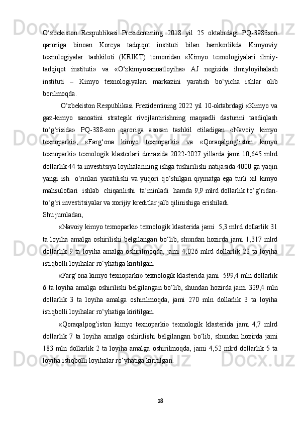 О ‘zbekiston   Respublikasi   Prezidentining   2018   yil   25   oktabrdagi   PQ-3983son
qaroriga   binoan   Koreya   tadqiqot   instituti   bilan   hamkorlikda   Kimyoviy
texnologiyalar   tashkiloti   (KRIKT)   tomonidan   «Kimyo   texnologiyalari   ilmiy-
tadqiqot   instituti»   va   « О ‘zkimyosanoatloyiha»   AJ   negizida   ilmiyloyihalash
instituti   –   Kimyo   texnologiyalari   markazini   yaratish   b о ‘yicha   ishlar   olib
borilmoqda. 
О ‘zbekiston Respublikasi Prezidentining 2022 yil 10-oktabrdagi «Kimyo va
gaz-kimyo   sanoatini   strategik   rivojlantirishning   maqsadli   dasturini   tasdiqlash
t о ‘g‘risida»   PQ-388-son   qaroriga   asosan   tashkil   etiladigan   «Navoiy   kimyo
texnoparki»,   «Farg‘ona   kimyo   texnoparki»   va   «Qoraqalpog‘iston   kimyo
texnoparki»  texnologik  klasterlari   doirasida   2022-2027   yillarda   jami   10,645   mlrd
dollarlik 44 ta investitsiya loyihalarining ishga tushirilishi natijasida 4000 ga yaqin
yangi   ish     о ‘rinlari   yaratilishi   va   yuqori   q о ‘shilgan   qiymatga   ega   turli   xil   kimyo
mahsulotlari   ishlab   chiqarilishi   ta’minladi   hamda 9,9 mlrd dollarlik t о ‘g‘ridan-
t о ‘g‘ri investitsiyalar va xorijiy kreditlar jalb qilinishiga erishiladi. 
Shu jumladan, 
«Navoiy kimyo texnoparki» texnologik klasterida jami  5,3 mlrd dollarlik 31
ta   loyiha   amalga   oshirilishi   belgilangan   b о ‘lib,   shundan   hozirda   jami   1,317   mlrd
dollarlik   9  ta   loyiha  amalga   oshirilmoqda,   jami   4,026  mlrd  dollarlik  22   ta  loyiha
istiqbolli loyihalar r о ‘yhatiga kiritilgan.  
«Farg‘ona kimyo texnoparki» texnologik klasterida jami  599,4 mln dollarlik
6 ta loyiha amalga oshirilishi belgilangan b о ‘lib, shundan hozirda jami 329,4 mln
dollarlik   3   ta   loyiha   amalga   oshirilmoqda,   jami   270   mln   dollarlik   3   ta   loyiha
istiqbolli loyihalar r о ‘yhatiga kiritilgan. 
«Qoraqalpog‘iston   kimyo   texnoparki»   texnologik   klasterida   jami   4,7   mlrd
dollarlik   7   ta   loyiha   amalga   oshirilishi   belgilangan   b о ‘lib,   shundan   hozirda   jami
183   mln   dollarlik   2   ta   loyiha   amalga   oshirilmoqda,   jami   4,52   mlrd   dollarlik   5   ta
loyiha istiqbolli loyihalar r о ‘yhatiga kiritilgan. 
28