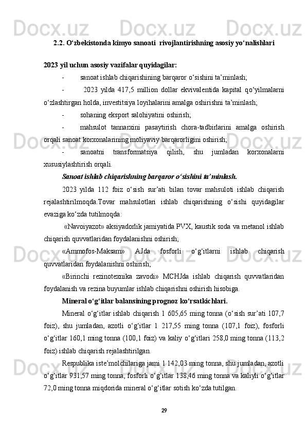 2.2.   O‘zbekistonda kimyo sanoati  rivojlantirishning asosiy yo‘nalishlari
2023 yil uchun asosiy vazifalar quyidagilar: 
- sanoat ishlab chiqarishining barqaror  о ‘sishini ta’minlash;
-   2023   yilda   417,5   million   dollar   ekvivalentida   kapital   q о ‘yilmalarni
о ‘zlashtirgan holda, investitsiya loyihalarini amalga oshirishni ta’minlash; 
- sohaning eksport salohiyatini oshirish; 
- mahsulot   tannarxini   pasaytirish   chora-tadbirlarini   amalga   oshirish
orqali sanoat korxonalarining moliyaviy barqarorligini oshirish; 
- sanoatni   transformatsiya   qilish,   shu   jumladan   korxonalarni
xususiylashtirish orqali. 
Sanoat ishlab chiqarishning barqaror  о ‘sishini ta’minlash. 
2023   yilda   112   foiz   о ‘sish   sur’ati   bilan   tovar   mahsuloti   ishlab   chiqarish
rejalashtirilmoqda.Tovar   mahsulotlari   ishlab   chiqarishning   о ‘sishi   quyidagilar
evaziga k о ‘zda tutilmoqda: 
  «Navoiyazot» aksiyadorlik jamiyatida PVX, kaustik soda va metanol ishlab
chiqarish quvvatlaridan foydalanishni oshirish; 
«Ammofos-Maksam»   AJda   fosforli   о ‘g‘itlarni   ishlab   chiqarish
quvvatlaridan foydalanishni oshirish; 
«Birinchi   rezinotexnika   zavodi»   MCHJda   ishlab   chiqarish   quvvatlaridan
foydalanish va rezina buyumlar ishlab chiqarishni oshirish hisobiga. 
Mineral  о ‘g‘itlar balansining prognoz k о ‘rsatkichlari. 
Mineral   о ‘g‘itlar ishlab chiqarish 1 605,65 ming tonna ( о ‘sish sur’ati 107,7
foiz),   shu   jumladan,   azotli   о ‘g‘itlar   1   217,55   ming   tonna   (107,1   foiz),   fosforli
о ‘g‘itlar 160,1 ming tonna (100,1 foiz) va kaliy  о ‘g‘itlari 258,0 ming tonna (113,2
foiz) ishlab chiqarish rejalashtirilgan. 
Respublika iste’molchilariga jami 1 142,03 ming tonna, shu jumladan, azotli
о ‘g‘itlar 931,57 ming tonna, fosforli  о ‘g‘itlar 138,46 ming tonna va kaliyli  о ‘g‘itlar
72,0 ming tonna miqdorida mineral  о ‘g‘itlar sotish k о ‘zda tutilgan. 
29 
