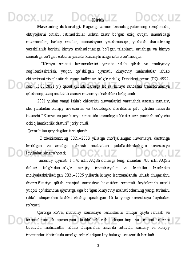 Kirish
Mavzuning   dolzarbligi.   Bugungi   zamon   texnologiyalarining   rivojlanishi,
ehtiyojlarni   ortishi,   istimolchilar   uchun   zarur   bo‘gan   oziq   ovqat,   sanoatidagi
muammolar,   harbiy   nizolar,   xomashyoni   yetishmasligi,   yashash   sharoitining
yaxshilanib   borishi   kimyo   mahsulotlariga   bo‘lgan   talablarni   ortishiga   va   kimyo
sanoatiga bo‘lgan etiborni yanada kuchaytirishga sabab bo‘lmoqda.
  “Kimyo   sanoati   korxonalarini   yanada   isloh   qilish   va   moliyaviy
sog‘lomlashtirish,   yuqori   qo‘shilgan   qiymatli   kimyoviy   mahsulotlar   ishlab
chiqarishni rivojlantirish chora-tadbirlari to‘g‘risida”gi Prezident qarori (PQ–4992-
son,   13.02.2021   y.)   qabul   qilindi.Qarorga   ko‘ra,   kimyo   sanoatini   transformasiya
qilishning uzoq muddatli asosiy muhim yo‘nalishlari belgilandi.   
  2021   yildan   yangi   ishlab   chiqarish   quvvatlarini   yaratishda   asosan   xususiy,
shu   jumladan   xorijiy   investorlar   va   texnologik   sheriklarni   jalb   qilishni   nazarda
tutuvchi “Kimyo va gaz-kimyo sanoatida texnologik klasterlarni yaratish bo‘yicha
ochiq hamkorlik dasturi” joriy etildi.   
  Qaror bilan quyidagilar tasdiqlandi:
  O‘zbekistonning   2021–2023   yillarga   mo‘ljallangan   investisiya   dasturiga
kiritilgan   va   amalga   oshirish   muddatlari   jadallashtiriladigan   investisiya
loyihalarining ro‘yxati;
  umumiy  qiymati  1  176  mln  AQSh  dollarga  teng,  shundan   700  mln  AQSh
dollari   to‘g‘ridan-to‘g‘ri   xorijiy   investisiyalar   va   kreditlar   hisobidan
moliyalashtiriladigan   2021–2025   yillarda   kimyo   korxonalarida   ishlab   chiqarishni
diversifikasiya   qilish,   mavjud   xomashyo   bazasidan   samarali   foydalanish   orqali
yuqori qo‘shimcha qiymatga ega bo‘lgan kimyoviy mahsulotlarning yangi turlarini
ishlab   chiqarishni   tashkil   etishga   qaratilgan   16   ta   yangi   investisiya   loyihalari
ro‘yxati.   
Qarorga   ko‘ra,   mahalliy   xomashyo   resurslarini   chuqur   qayta   ishlash   va
tarmoqlararo   kooperasiyani   tashkillashtirish,   eksportbop   va   import   o‘rnini
bosuvchi   mahsulotlar   ishlab   chiqarishni   nazarda   tutuvchi   xususiy   va   xorijiy
investorlar ishtirokida amalga oshiriladigan loyihalarga ustuvorlik beriladi.
3 