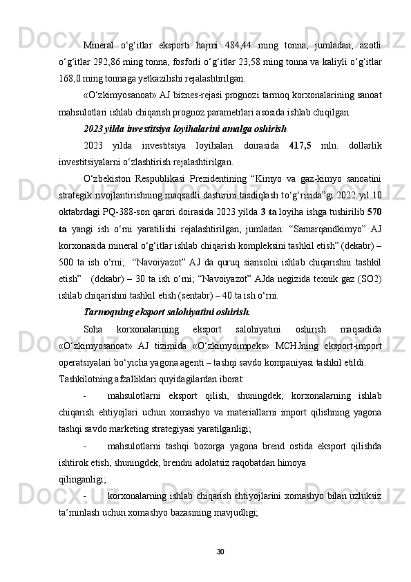 Mineral   о ‘g‘itlar   eksporti   hajmi   484,44   ming   tonna,   jumladan,   azotli
о ‘g‘itlar 292,86 ming tonna, fosforli   о ‘g‘itlar 23,58 ming tonna va kaliyli   о ‘g‘itlar
168,0 ming tonnaga yetkazilishi rejalashtirilgan. 
« О ‘zkimyosanoat» AJ biznes-rejasi prognozi tarmoq korxonalarining sanoat
mahsulotlari ishlab chiqarish prognoz parametrlari asosida ishlab chiqilgan. 
2023 yilda investitsiya loyihalarini amalga oshirish 
2023   yilda   investitsiya   loyihalari   doirasida   417,5   mln.   dollarlik
investitsiyalarni  о ‘zlashtirish rejalashtirilgan. 
О ‘zbekiston   Respublikasi   Prezidentining   “Kimyo   va   gaz-kimyo   sanoatini
strategik rivojlantirishning maqsadli dasturini tasdiqlash t о ‘g‘risida”gi 2022 yil 10
oktabrdagi PQ-388-son qarori doirasida 2023 yilda  3   ta  loyiha ishga tushirilib  570
ta   yangi   ish   о ‘rni   yaratilishi   rejalashtirilgan,   jumladan:   “Samarqandkimyo”   AJ
korxonasida mineral  о ‘g‘itlar ishlab chiqarish kompleksini tashkil etish” (dekabr) –
500   ta   ish   о ‘rni;     “Navoiyazot”   AJ   da   quruq   siansolni   ishlab   chiqarishni   tashkil
etish”     (dekabr) – 30 ta ish   о ‘rni; “Navoiyazot” AJda negizida texnik gaz (SO2)
ishlab chiqarishni tashkil etish (sentabr) – 40 ta ish  о ‘rni. 
Tarmoqning eksport salohiyatini oshirish. 
Soha   korxonalarining   eksport   salohiyatini   oshirish   maqsadida
« О ‘zkimyosanoat»   AJ   tizimida   « О ‘zkimyoimpeks»   MCHJning   eksport-import
operatsiyalari b о ‘yicha yagona agenti – tashqi savdo kompaniyasi tashkil etildi. 
Tashkilotning afzalliklari quyidagilardan iborat: 
- mahsulotlarni   eksport   qilish,   shuningdek,   korxonalarning   ishlab
chiqarish   ehtiyojlari   uchun   xomashyo   va   materiallarni   import   qilishning   yagona
tashqi savdo marketing strategiyasi yaratilganligi; 
- mahsulotlarni   tashqi   bozorga   yagona   brend   ostida   eksport   qilishda
ishtirok etish, shuningdek, brendni adolatsiz raqobatdan himoya 
qilinganligi; 
- korxonalarning ishlab chiqarish ehtiyojlarini xomashyo bilan uzluksiz
ta’minlash uchun xomashyo bazasining mavjudligi; 
30 