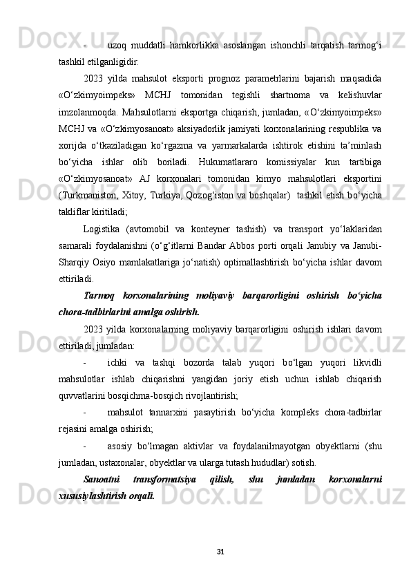 - uzoq   muddatli   hamkorlikka   asoslangan   ishonchli   tarqatish   tarmog‘i
tashkil etilganligidir. 
2023   yilda   mahsulot   eksporti   prognoz   parametrlarini   bajarish   maqsadida
« О ‘zkimyoimpeks»   MCHJ   tomonidan   tegishli   shartnoma   va   kelishuvlar
imzolanmoqda.   Mahsulotlarni   eksportga   chiqarish,   jumladan,   « О ‘zkimyoimpeks»
MCHJ   va « О ‘zkimyosanoat»   aksiyadorlik jamiyati   korxonalarining respublika  va
xorijda   о ‘tkaziladigan   k о ‘rgazma   va   yarmarkalarda   ishtirok   etishini   ta’minlash
b о ‘yicha   ishlar   olib   boriladi.   Hukumatlararo   komissiyalar   kun   tartibiga
« О ‘zkimyosanoat»   AJ   korxonalari   tomonidan   kimyo   mahsulotlari   eksportini
(Turkmaniston, Xitoy, Turkiya, Qozog‘iston va boshqalar)    tashkil  etish b о ‘yicha
takliflar kiritiladi; 
Logistika   (avtomobil   va   konteyner   tashish)   va   transport   y о ‘laklaridan
samarali   foydalanishni   ( о ‘g‘itlarni   Bandar   Abbos   porti   orqali   Janubiy   va   Janubi-
Sharqiy   Osiyo   mamlakatlariga   j о ‘natish)   optimallashtirish   b о ‘yicha   ishlar   davom
ettiriladi. 
Tarmoq   korxonalarining   moliyaviy   barqarorligini   oshirish   b о ‘yicha
chora-tadbirlarini amalga oshirish. 
2023   yilda   korxonalarning   moliyaviy   barqarorligini   oshirish   ishlari   davom
ettiriladi, jumladan: 
- ichki   va   tashqi   bozorda   talab   yuqori   b о ‘lgan   yuqori   likvidli
mahsulotlar   ishlab   chiqarishni   yangidan   joriy   etish   uchun   ishlab   chiqarish
quvvatlarini bosqichma-bosqich rivojlantirish; 
- mahsulot   tannarxini   pasaytirish   b о ‘yicha   kompleks   chora-tadbirlar
rejasini amalga oshirish; 
- asosiy   b о ‘lmagan   aktivlar   va   foydalanilmayotgan   obyektlarni   (shu
jumladan, ustaxonalar, obyektlar va ularga tutash hududlar) sotish. 
  Sanoatni   transformatsiya   qilish,   shu   jumladan   korxonalarni
xususiylashtirish orqali. 
 
31 