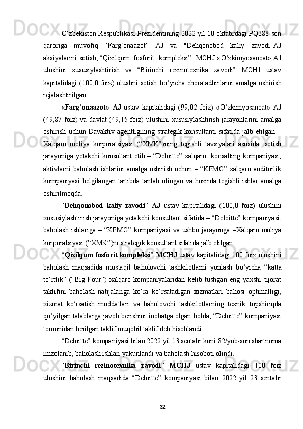 О ‘zbekiston Respublikasi Prezidentining 2022 yil 10 oktabrdagi PQ388-son
qaroriga   muvofiq   “Farg‘onaazot”   AJ   va   "Dehqonobod   kaliy   zavodi"AJ
aksiyalarini  sotish, “Qizilqum  fosforit   kompleksi”  MCHJ « О ‘zkimyosanoat» AJ
ulushini   xususiylashtirish   va   “Birinchi   rezinotexnika   zavodi”   MCHJ   ustav
kapitalidagi   (100,0   foiz)   ulushni   sotish   b о ‘yicha   choratadbirlarni   amalga   oshirish
rejalashtirilgan. 
« Farg‘onaazot »   AJ   ustav   kapitalidagi   (99,02   foiz)   « О ‘zkimyosanoat»   AJ
(49,87 foiz)  va davlat  (49,15 foiz)  ulushini  xususiylashtirish jarayonlarini amalga
oshirish   uchun   Davaktiv   agentligining   strategik   konsultanti   sifatida   jalb   etilgan   –
Xalqaro   moliya   korporatsiyasi   (“XMK”)ning   tegishli   tavsiyalari   asosida:   sotish
jarayoniga yetakchi konsultant etib – “Deloitte” xalqaro   konsalting kompaniyasi;
aktivlarni baholash ishlarini amalga oshirish uchun – “KPMG” xalqaro auditorlik
kompaniyasi  belgilangan tartibda tanlab olingan va hozirda tegishli  ishlar amalga
oshirilmoqda. 
“ Dehqonobod   kaliy   zavodi ”   AJ   ustav   kapitalidagi   (100,0   foiz)   ulushini
xususiylashtirish jarayoniga yetakchi konsultant sifatida – “Deloitte” kompaniyasi,
baholash   ishlariga   –  “KPMG”   kompaniyasi   va  ushbu   jarayonga   –Xalqaro  moliya
korporatsiyasi (“XMK”)ni strategik konsultant sifatida jalb etilgan. 
“ Qizilqum fosforit kompleksi ”  MCHJ  ustav kapitalidagi 100 foiz ulushini
baholash   maqsadida   mustaqil   baholovchi   tashkilotlarni   yonlash   b о ‘yicha   “katta
t о ‘rtlik”   (“Big   Four”)   xalqaro   kompaniyalaridan   kelib   tushgan   eng   yaxshi   tijorat
taklifini   baholash   natijalariga   k о ‘ra   k о ‘rsatadigan   xizmatlari   bahosi   optimalligi,
xizmat   k о ‘rsatish   muddatlari   va   baholovchi   tashkilotlarning   texnik   topshiriqda
q о ‘yilgan talablarga javob berishini inobatga olgan holda, “Deloitte” kompaniyasi
tomonidan berilgan taklif muqobil taklif deb hisoblandi. 
“Deloitte” kompaniyasi bilan 2022 yil 13 sentabr kuni 82/yub-son shartnoma
imzolanib, baholash ishlari yakunlandi va baholash hisoboti olindi. 
“ Birinchi   rezinotexnika   zavodi ”   MCHJ   ustav   kapitalidagi   100   foiz
ulushini   baholash   maqsadida   “Deloitte”   kompaniyasi   bilan   2022   yil   23   sentabr
32 