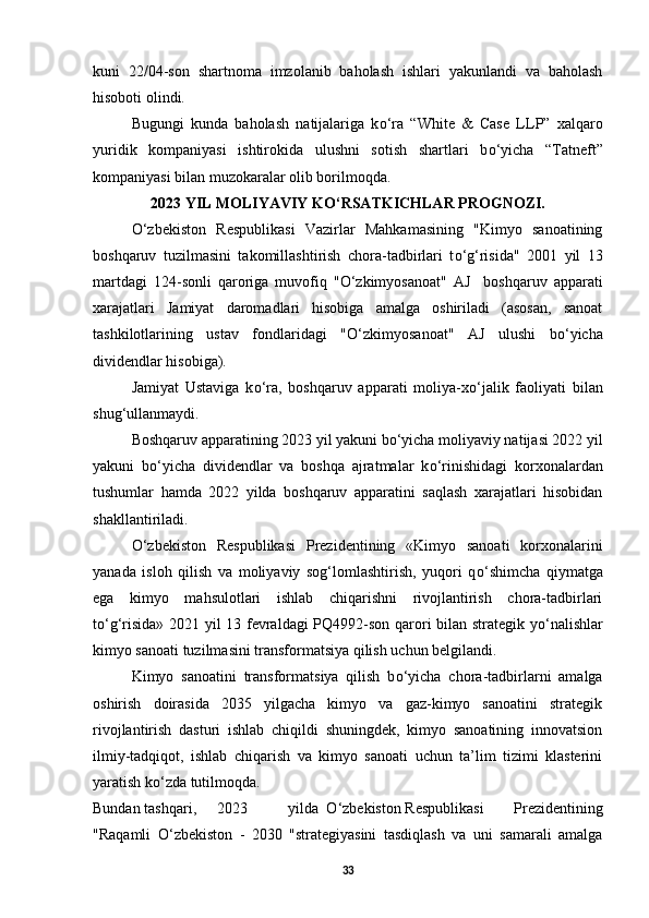 kuni   22/04-son   shartnoma   imzolanib   baholash   ishlari   yakunlandi   va   baholash
hisoboti olindi. 
Bugungi   kunda   baholash   natijalariga   k о ‘ra   “White   &   Case   LLP”   xalqaro
yuridik   kompaniyasi   ishtirokida   ulushni   sotish   shartlari   b о ‘yicha   “Tatneft”
kompaniyasi bilan muzokaralar olib borilmoqda. 
2023 YIL MOLIYAVIY K О ‘RSATKICHLAR PROGNOZI.
О ‘zbekiston   Respublikasi   Vazirlar   Mahkamasining   "Kimyo   sanoatining
boshqaruv   tuzilmasini   takomillashtirish   chora-tadbirlari   t о ‘g‘risida"   2001   yil   13
martdagi   124-sonli   qaroriga   muvofiq   " О ‘zkimyosanoat"   AJ     boshqaruv   apparati
xarajatlari   Jamiyat   daromadlari   hisobiga   amalga   oshiriladi   (asosan,   sanoat
tashkilotlarining   ustav   fondlaridagi   " О ‘zkimyosanoat"   AJ   ulushi   b о ‘yicha
dividendlar hisobiga). 
Jamiyat   Ustaviga   k о ‘ra,   boshqaruv   apparati   moliya-x о ‘jalik   faoliyati   bilan
shug‘ullanmaydi. 
Boshqaruv apparatining 2023 yil yakuni b о ‘yicha moliyaviy natijasi 2022 yil
yakuni   b о ‘yicha   dividendlar   va   boshqa   ajratmalar   k о ‘rinishidagi   korxonalardan
tushumlar   hamda   2022   yilda   boshqaruv   apparatini   saqlash   xarajatlari   hisobidan
shakllantiriladi. 
О ‘zbekiston   Respublikasi   Prezidentining   «Kimyo   sanoati   korxonalarini
yanada   isloh   qilish   va   moliyaviy   sog‘lomlashtirish,   yuqori   q о ‘shimcha   qiymatga
ega   kimyo   mahsulotlari   ishlab   chiqarishni   rivojlantirish   chora-tadbirlari
t о ‘g‘risida» 2021 yil 13 fevraldagi PQ4992-son qarori bilan strategik y о ‘nalishlar
kimyo sanoati tuzilmasini transformatsiya qilish uchun belgilandi. 
Kimyo   sanoatini   transformatsiya   qilish   b о ‘yicha   chora-tadbirlarni   amalga
oshirish   doirasida   2035   yilgacha   kimyo   va   gaz-kimyo   sanoatini   strategik
rivojlantirish   dasturi   ishlab   chiqildi   shuningdek,   kimyo   sanoatining   innovatsion
ilmiy-tadqiqot,   ishlab   chiqarish   va   kimyo   sanoati   uchun   ta’lim   tizimi   klasterini
yaratish k о ‘zda tutilmoqda. 
Bundan  tashqari,  2023  yilda  О ‘zbekiston  Respublikasi   Prezidentining
"Raqamli   О ‘zbekiston   -   2030   "strategiyasini   tasdiqlash   va   uni   samarali   amalga
33 