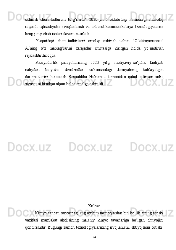 oshirish   chora-tadbirlari   t о ‘g‘risida"   2020   yil   5   oktabrdagi   Farmoniga   muvofiq
raqamli   iqtisodiyotni   rivojlantirish   va   axborot-kommunikatsiya   texnologiyalarini
keng joriy etish ishlari davom ettiriladi. 
Yuqoridagi   chora-tadbirlarni   amalga   oshirish   uchun   " О ‘zkimyosanoat"
AJning   о ‘z   mablag‘larini   xarajatlar   smetasiga   kiritgan   holda   y о ‘naltirish
rejalashtirilmoqda. 
Aksiyadorlik   jamiyatlarining   2023   yilgi   moliyaviy-x о ‘jalik   faoliyati
natijalari   b о ‘yicha   dividendlar   k о ‘rinishidagi   Jamiyatning   kutilayotgan
daromadlarini   hisoblash   Respublika   Hukumati   tomonidan   qabul   qilingan   soliq
siyosatini hisobga olgan holda amalga oshirildi. 
Xulosa
Kimyo sanoati sanoatdagi eng muhim tarmoqlardan biri bo‘lib, uning asosiy
vazifasi   mamlakat   aholisining   maishiy   kimyo   tavarlariga   bo‘lgan   ehtiyojini
qondirishdir. Bugungi  zamon texnologiyalarining rivojlanishi, ehtiyojlarni  ortishi,
34