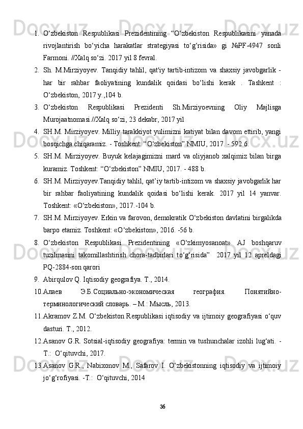 1. O‘zbekiston   Respublikasi   Prezidentining   “O‘zbekiston   Respublikasini   yanada
rivojlantirish   bo‘yicha   harakatlar   strategiyasi   to‘g‘risida»   gi   №PF-4947   sonli
Farmoni. //Xalq so‘zi. 2017 yil 8 fevral.  
2. Sh.   M.Mirziyoyev.   Tanqidiy   tahlil,   qat'iy   tartib-intizom   va   shaxsiy   javobgarlik   -
har   bir   rahbar   faoliyatining   kundalik   qoidasi   bo‘lishi   kerak   .   Tashkent   :
O‘zbekiston, 2017 y.,104 b.  
3. O‘zbekiston   Respublikasi   Prezidenti   Sh.Mirziyoevning   Oliy   Majlisga
Murojaatnomasi.//Xalq so‘zi, 23 dekabr, 2017 yil 
4. SH.M. Mirziyoyev. Milliy tarakkiyot yulimizni  katiyat bilan davom ettirib, yangi
bosqichga chiqaramiz. - Toshkent: “ О ‘zbekiston” NMIU, 2017. - 592 6.
5. SH.M.   Mirziyoyev.   Buyuk   kelajagimizni   mard   va   oliyjanob   xalqimiz   bilan   birga
kuramiz. Toshkent: “ О ‘zbekiston” NMIU, 2017. - 488 b.
6. SH.M. Mirziyoyev.Tanqidiy tahlil, qat’iy tartib-intizom va shaxsiy javobgarlik har
bir   rahbar   faoliyatining   kundalik   qoidasi   b о ‘lishi   kerak.   2017   yil   14   yanvar.
Toshkent: « О ‘zbekiston», 2017.-104 b.
7. SH.M. Mirziyoyev. Erkin va farovon, demokratik  О ‘zbekiston davlatini birgalikda
barpo etamiz. Toshkent: « О ‘zbekiston», 2016. -56 b.
8. О ‘zbekiston   Respublikasi   Prezidentining   « О ‘zkimyosanoat»   AJ   boshqaruv
tuzilmasini   takomillashtirish   chora-tadbirlari   t о ‘g‘risida”     2017   yil   12   apreldagi
PQ-2884-son qarori
9. Abirqulov Q. Iqtisodiy geografiya. T., 2014. 
10. Алаев   Э.Б.Социально-экономическая   география.   Понятийно-
терминологический словарь. – М.: Мысль, 2013. 
11. Akramov Z.M. O‘zbekiston Respublikasi  iqtisodiy va ijtimoiy geografiyasi o‘quv
dasturi. T., 2012. 
12. Asanov   G.R.  Sotsial-iqtisodiy  geografiya:   termin  va  tushunchalar   izohli   lug‘ati.  -
T.:  O‘qituvchi, 2017.  
13. Asanov   G.R.,   Nabixonov   M.,   Safarov   I.   O‘zbekistonning   iqtisodiy   va   ijtimoiy
jo‘g‘rofiyasi. -T.:  O‘qituvchi, 2014 
36 