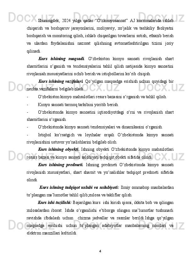 Shuningdek,   2024   yilga   qadar   “O‘zkimyosanoat”   AJ   korxonalarida   ishlab
chiqarish   va   boshqaruv   jarayonlarini,   moliyaviy,   xo‘jalik   va   tashkiliy   faoliyatni
boshqarish va monitoring qilish, ishlab chiqarilgan tovarlarni sotish, etkazib berish
va   ulardan   foydalanishni   nazorat   qilishning   avtomatlashtirilgan   tizimi   joriy
qilinadi.  
Kurs   ishining   maqsadi.   O‘zbekiston   kimyo   sanoati   rivojlanish   shart
sharoitlarini   o‘ganish   va   tendensiyalarini   tahlil   qilish   natijasida   kimyo   sanoatini
rivojlaniah xususiyatlarini ochib berish va istiqbollarini ko‘rib chiqish.
Kurs   ishining   vazifalari.   Qo‘yilgan   maqsadga   erishish   uchun   quyidagi   bir
nechta vazifalarni belgilab oladi.
- O‘zbekiston kimyo mahsulotlari resurs bazasini o‘rganish va tahlil qilish.
- Kimyo sanoati tarmoq tarkibini yoritib berish.
- O‘zbekistonda   kimyo   sanoatini   iqtisodiyotdagi   o‘rni   va   rivojlanish   shart
sharoitlarini o‘rganish.
- O‘zbekistonda kimyo sanoati tendensiyalari va dinamikasini o‘rganish.
- Istiqbol   ko‘rsatgich   va   loyihalar   orqali   O‘zbekistonda   kimyo   sanoati
rivojlanishini ustuvor yo‘nalishlarini belgilab olish.
Kurs   ishining   obyekti .   Ishning   obyekti   O‘zbekistonda   kimyo   mahsulotlari
resurs bazasi va kimyo sanoati salohiyati tadqiqot obekti sifatida olindi.
Kurs   ishining   predmeti.   Ishning   predmeti   O‘zbekistonda   kimyo   sanoati
rivojlanish   xususiyatlari,   shart   sharoit   va   yo‘nalishlar   tadqiqot   predmeti   sifatida
olindi.
                Kurs  ishning  tadqiqot   uslubi   va  uslubiyoti:   Ilmiy  ommabop  manbalardan
to‘plangan ma’lumotlar tahlil qilib,xulosa va takliflar qilish.
                Kurs ishi tuzilishi:   Bajarilgan kurs   ishi kirish qismi, ikkita bob va qilingan
xulosalardan   iborat.   Ishda   o‘rganilishi   e’tiborga   olingan   ma’lumotlar   tushunarli
ravishda   ifodalash   uchun     chizma   jadvallar   va   rasmlar   berildi.Ishga   qo‘yilgan
maqsadga   erishishi   uchun   to‘plangan   adabiyotlar   manbalarning   nomlari   va
elektron manzillari keltirildi. 
4 