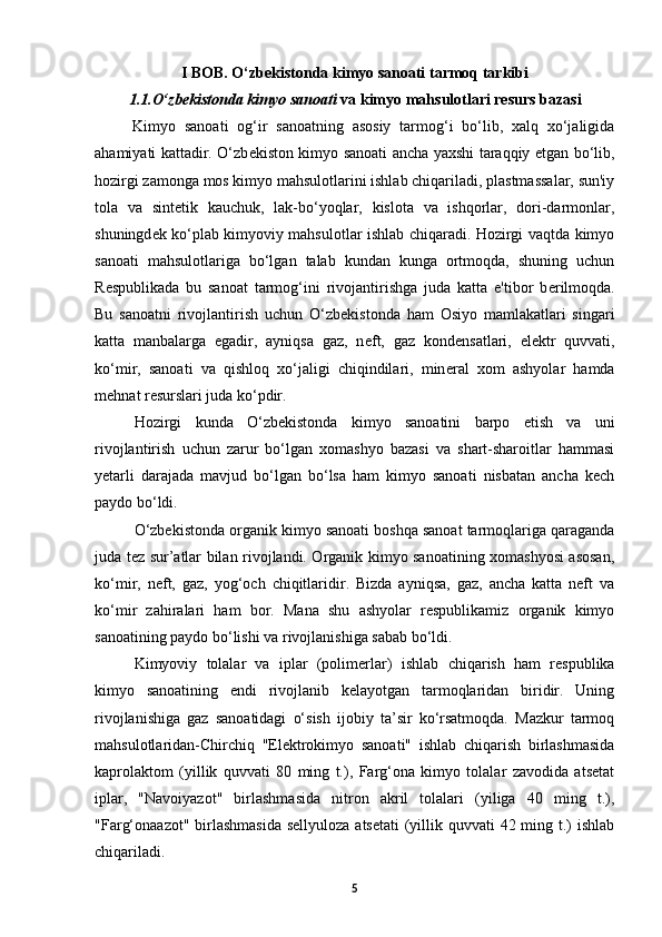 I BOB. O‘zbekistonda kimyo sanoati tarmoq tarkibi
1.1.O‘zb е kistonda kimyo sanoati  va kimyo mahsulotlari resurs bazasi
Kimyo   sanoati   og‘ir   sanoatning   asosiy   tarmog‘i   bo‘lib,   xalq   xo‘jaligida
ahamiyati kattadir. O‘zb е kiston kimyo sanoati ancha yaxshi taraqqiy etgan bo‘lib,
hozirgi zamonga mos kimyo mahsulotlarini ishlab chiqariladi, plastmassalar, sun'iy
tola   va   sint е tik   kauchuk,   lak-bo‘yoqlar,   kislota   va   ishqorlar,   dori-darmonlar,
shuningd е k ko‘plab kimyoviy mahsulotlar ishlab chiqaradi. Hozirgi vaqtda kimyo
sanoati   mahsulotlariga   bo‘lgan   talab   kundan   kunga   ortmoqda,   shuning   uchun
R е spublikada   bu   sanoat   tarmog‘ini   rivojantirishga   juda   katta   e'tibor   b е rilmoqda.
Bu   sanoatni   rivojlantirish   uchun   O‘zb е kistonda   ham   Osiyo   mamlakatlari   singari
katta   manbalarga   egadir,   ayniqsa   gaz,   n е ft,   gaz   kond е nsatlari,   el е ktr   quvvati,
ko‘mir,   sanoati   va   qishloq   xo‘jaligi   chiqindilari,   min е ral   xom   ashyolar   hamda
m е hnat r е surslari juda ko‘pdir.
Hozirgi   kunda   O‘zbekistonda   kimyo   sanoatini   barpo   etish   va   uni
rivojlantirish   uchun   zarur   bo‘lgan   xomashyo   bazasi   va   shart-sharoitlar   hammasi
yetarli   darajada   mavjud   bo‘lgan   bo‘lsa   ham   kimyo   sanoati   nisbatan   ancha   kech
paydo bo‘ldi. 
O‘zbekistonda organik kimyo sanoati boshqa sanoat tarmoqlariga qaraganda
juda tez sur’atlar bilan rivojlandi. Organik kimyo sanoatining xomashyosi asosan,
ko‘mir,   neft,   gaz,   yog‘och   chiqitlaridir.   Bizda   ayniqsa,   gaz,   ancha   katta   neft   va
ko‘mir   zahiralari   ham   bor.   Mana   shu   ashyolar   respublikamiz   organik   kimyo
sanoatining paydo bo‘lishi va rivojlanishiga sabab bo‘ldi. 
Kimyoviy   tolalar   va   iplar   (polimerlar)   ishlab   chiqarish   ham   respublika
kimyo   sanoatining   endi   rivojlanib   kelayotgan   tarmoqlaridan   biridir.   Uning
rivojlanishiga   gaz   sanoatidagi   o‘sish   ijobiy   ta’sir   ko‘rsatmoqda.   Mazkur   tarmoq
mahsulotlaridan-Chirchiq   "Elektrokimyo   sanoati"   ishlab   chiqarish   birlashmasida
kaprolaktom   (yillik   quvvati   80   ming   t.),   Farg‘ona   kimyo   tolalar   zavodida   atsetat
iplar,   "Navoiyazot"   birlashmasida   nitron   akril   tolalari   (yiliga   40   ming   t.),
"Farg‘onaazot" birlashmasida sellyuloza  atsetati  (yillik quvvati 42 ming t.)  ishlab
chiqariladi.  
5 