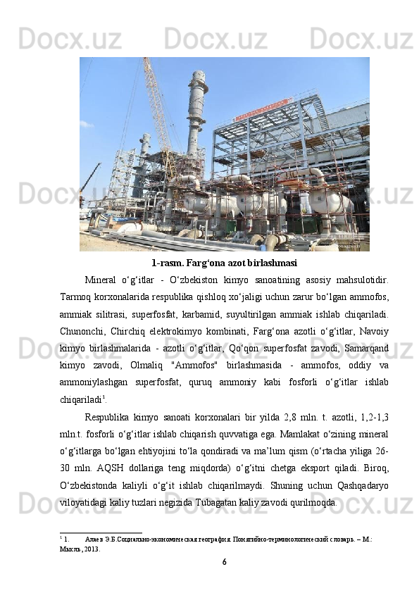  
1-rasm. Farg‘ona azot birlashmasi
Mineral   o‘g‘itlar   -   O‘zbekiston   kimyo   sanoatining   asosiy   mahsulotidir.
Tarmoq korxonalarida respublika qishloq xo‘jaligi uchun zarur bo‘lgan ammofos,
ammiak   silitrasi,   superfosfat,   karbamid,   suyultirilgan   ammiak   ishlab   chiqariladi.
Chunonchi,   Chirchiq   elektrokimyo   kombinati,   Farg‘ona   azotli   o‘g‘itlar,   Navoiy
kimyo   birlashmalarida   -   azotli   o‘g‘itlar,   Qo‘qon   superfosfat   zavodi,   Samarqand
kimyo   zavodi,   Olmaliq   "Ammofos"   birlashmasida   -   ammofos,   oddiy   va
ammoniylashgan   superfosfat,   quruq   ammoniy   kabi   fosforli   o‘g‘itlar   ishlab
chiqariladi 1
.  
Respublika   kimyo   sanoati   korxonalari   bir   yilda   2,8   mln.   t.   azotli,   1,2-1,3
mln.t. fosforli o‘g‘itlar ishlab chiqarish quvvatiga ega. Mamlakat o‘zining mineral
o‘g‘itlarga bo‘lgan ehtiyojini to‘la qondiradi va ma’lum qism  (o‘rtacha yiliga 26-
30   mln.   AQSH   dollariga   teng   miqdorda)   o‘g‘itni   chetga   eksport   qiladi.   Biroq,
O‘zbekistonda   kaliyli   o‘g‘it   ishlab   chiqarilmaydi.   Shuning   uchun   Qashqadaryo
viloyatidagi kaliy tuzlari negizida Tubagatan kaliy zavodi qurilmoqda. 
1
 1. Алаев Э.Б.Социально-экономическая география. Понятийно-терминологический словарь. – М.: 
Мысль, 2013.
6 