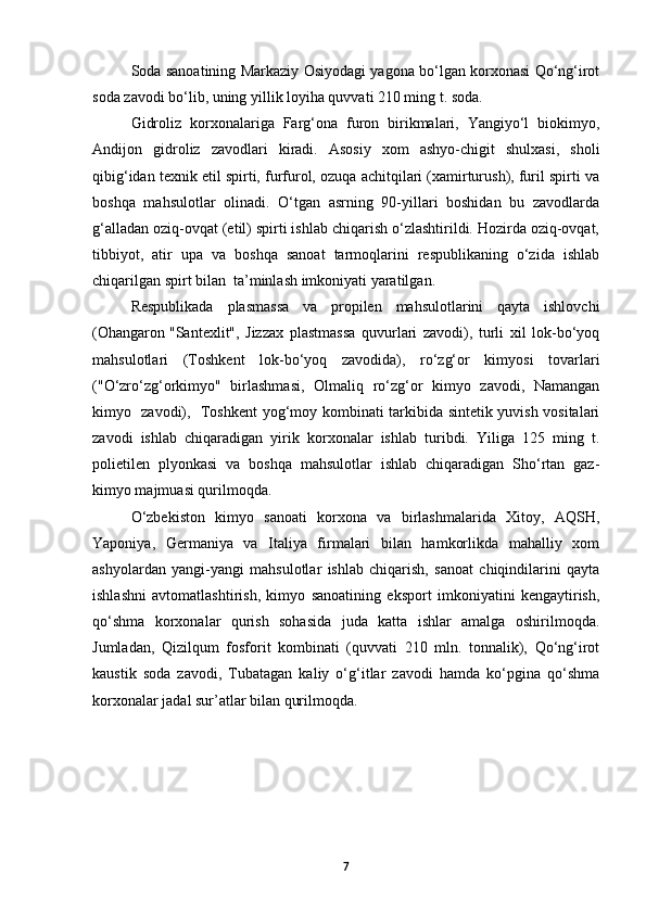 Soda sanoatining Markaziy Osiyodagi yagona bo‘lgan korxonasi Qo‘ng‘irot
soda zavodi bo‘lib, uning yillik loyiha quvvati 210 ming t. soda.  
Gidroliz   korxonalariga   Farg‘ona   furon   birikmalari,   Yangiyo‘l   biokimyo,
Andijon   gidroliz   zavodlari   kiradi.   Asosiy   xom   ashyo-chigit   shulxasi,   sholi
qibig‘idan texnik etil spirti, furfurol, ozuqa achitqilari (xamirturush), furil spirti va
boshqa   mahsulotlar   olinadi.   O‘tgan   asrning   90-yillari   boshidan   bu   zavodlarda
g‘alladan oziq-ovqat (etil) spirti ishlab chiqarish o‘zlashtirildi. Hozirda oziq-ovqat,
tibbiyot,   atir   upa   va   boshqa   sanoat   tarmoqlarini   respublikaning   o‘zida   ishlab
chiqarilgan spirt bilan  ta’minlash imkoniyati yaratilgan. 
Respublikada   plasmassa   va   propilen   mahsulotlarini   qayta   ishlovchi
(Ohangaron  "Santexlit",   Jizzax   plastmassa   quvurlari   zavodi),   turli   xil   lok-bo‘yoq
mahsulotlari   (Toshkent   lok-bo‘yoq   zavodida),   ro‘zg‘or   kimyosi   tovarlari
("O‘zro‘zg‘orkimyo"   birlashmasi,   Olmaliq   ro‘zg‘or   kimyo   zavodi,   Namangan
kimyo   zavodi),   Toshkent yog‘moy kombinati tarkibida sintetik yuvish vositalari
zavodi   ishlab   chiqaradigan   yirik   korxonalar   ishlab   turibdi.   Yiliga   125   ming   t.
polietilen   plyonkasi   va   boshqa   mahsulotlar   ishlab   chiqaradigan   Sho‘rtan   gaz-
kimyo majmuasi qurilmoqda. 
O‘zbekiston   kimyo   sanoati   korxona   va   birlashmalarida   Xitoy,   AQSH,
Yaponiya,   Germaniya   va   Italiya   firmalari   bilan   hamkorlikda   mahalliy   xom
ashyolardan   yangi-yangi   mahsulotlar   ishlab   chiqarish,   sanoat   chiqindilarini   qayta
ishlashni   avtomatlashtirish,   kimyo   sanoatining   eksport   imkoniyatini   kengaytirish,
qo‘shma   korxonalar   qurish   sohasida   juda   katta   ishlar   amalga   oshirilmoqda.
Jumladan,   Qizilqum   fosforit   kombinati   (quvvati   210   mln.   tonnalik),   Qo‘ng‘irot
kaustik   soda   zavodi,   Tubatagan   kaliy   o‘g‘itlar   zavodi   hamda   ko‘pgina   qo‘shma
korxonalar jadal sur’atlar bilan qurilmoqda.  
7 