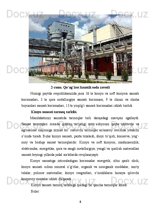 2-rasm.  Qo‘ng‘irot kaustik soda zavodi
Hozirgi   paytda   respublikamizda   jami   36   ta   kimyo   va   neft   kimyosi   sanoati
korxonalari,   3   ta   qora   metallurgiya   sanoati   korxonasi,   9   ta   chinni   va   shisha
buyumlari sanoati korxonalari, 13 ta yoqilg‘i sanoati korxonalari ishlab turibdi. 
  Kimyo sanoati tarmoq tarkibi .
Mamlakatimiz   sanoatida   tarmoqlar   turli   darajadagi   mavqeni   egallaydi.
Sanoat   tarmoqlari   orasida   qishloq   xo‘jaligi   xom   ashyosini   qayta   ishlovchi   va
agrosanoat   majmuiga  xizmat   ko‘   rsatuvchi   tarmoqlar   an'anaviy   ravishda   yetakchi
o‘rinda turadi. Bular kimyo sanoati, paxta tozalash, shoyi to‘qish, konserva, yog‘-
moy   va   boshqa   sanoat   tarmoqlaridir.   Kimyo   va   neft   kimyosi,   mashinasozlik,
elektronika, energetika, qora va rangli metallurgiya, yengil va qurilish materiallari
sanoati keyingi yillarda jadal sur'atlarda rivojlanayapti.
Kimyo   sanoatiga   ixtisoslashgan   korxonalar   energetik,   oltin   qazib   olish,
kimyo   sanoati   uchun   mineral   o‘g‘itlar,   organik   va   noorganik   moddalar,   sun'iy
tolalar,   polimer   materiallar,   kimyo   reagentlari,   o‘simliklarni   himoya   qiluvchi
kimyoviy vositalar ishlab chiqaradi .
Kimyo sanoati tarmoq tarkibiga quidagi bir qancha tarmoqlar kiradi. 
Bular:
8 