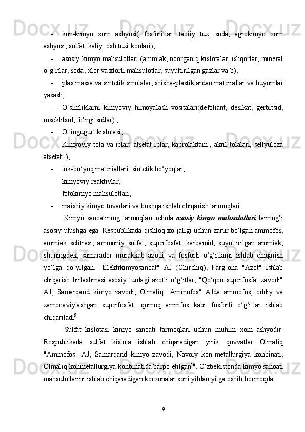 - kon-kimyo   xom   ashyosi(   fosforitlar,   tabiiy   tuz,   soda,   agrokimyo   xom
ashyosi, sulfat, kaliy, osh tuzi konlari);
- asosiy kimyo mahsulotlari (ammiak, noorganiq kislotalar, ishqorlar, mineral
o‘g‘itlar, soda, xlor va xlorli mahsulotlar, suyultirilgan gazlar va b);
- plastmassa va sintetik smolalar, shisha-plastiklardan materiallar va buyumlar
yasash;
- O‘simliklarni   kimyoviy   himoyalash   vositalari(defoliant,   desikat,   gerbitsid,
insektitsid, fo‘ngitsidlar) ;
- Oltingugurt kislotasi;
- Kimyoviy tola va iplar( atsetat  iplar, kaprolaktam , akril tolalari, sellyuloza
atsetati );
- lok-bo‘yoq materiallari, sintetik bo‘yoqlar;
- kimyoviy reaktivlar;
- fotokimyo mahsulotlari;
- maishiy kimyo tovarlari va boshqa ishlab chiqarish tarmoqlari;
Kimyo   sanoatining   tarmoqlari   ichida   asosiy   kimyo   mahsulotlari   tarmog‘i
asosiy ulushga ega. Respublikada qishloq xo‘jaligi uchun zarur bo‘lgan ammofos,
ammiak   selitrasi,   ammoniy   sulfat,   superfosfat,   karbamid,   suyultirilgan   ammiak,
shuningdek,   samarador   murakkab   azotli   va   fosforli   o‘g‘itlarni   ishlab   chiqarish
yo‘lga   qo‘yilgan.   "Elektrkimyosanoat"   AJ   (Chirchiq),   Farg‘ona   "Azot"   ishlab
chiqarish   birlashmasi   asosiy   turdagi   azotli   o‘g‘itlar,   "Qo‘qon   superfosfat   zavodi"
AJ,   Samarqand   kimyo   zavodi,   Olmaliq   "Ammofos"   AJda   ammofos,   oddiy   va
zamonaviylashgan   superfosfat,   qumoq   ammfos   kabi   fosforli   o‘g‘itlar   ishlab
chiqariladi 9
.
Sulfat   kislotasi   kimyo   sanoati   tarmoqlari   uchun   muhim   xom   ashyodir.
Respublikada   sulfat   kislota   ishlab   chiqaradigan   yirik   quvvatlar   Olmaliq
"Ammofos"   AJ,   Samarqand   kimyo   zavodi,   Navoiy   kon-metallurgiya   konbinati,
Olmaliq konmetallurgiya konbinatida barpo etilgan 10
. O‘zbekistonda kimyo sanoati
mahsulotlarini ishlab chiqaradigan korxonalar soni yildan yilga oshib bormoqda. 
9 