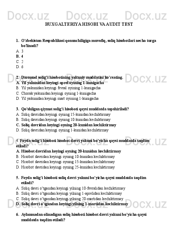 BUXGALTERIYA HISOBI VA AUDIT TEST
1. O'zbekiston Respublikasi qonunchiligiga muvofiq, soliq hisobotlari necha turga
bo'linadi?
A. 3
B. 4
C. 2
D. 6
2. Daromad solig’i hisobotining yakuniy muddatini ko’rsating.
A. Yil yakunidan keyingi aprel oyining 1-kunigacha
B. Yil yakunidan keyingi fevral oyining 1-kunigacha
C. Chorak yakunidan keyingi oyning 1-kunigacha
D. Yil yakunidan keyingi mart oyining 1-kunigacha
3. Qo’shilgan qiymat solig’i hisoboti qaysi muddatda topshiriladi?
A. Soliq davridan keyingi oyning 15-kunidan kechiktirmay
B. Soliq davridan keyingi oyning 10-kunidan kechiktirmay
C. Soliq davridan keyingi oyning 20-kunidan kechiktirmay
D. Soliq davridan keyingi oyning 1-kunidan kechiktirmay
4.  Foyda solig’i hisoboti hisobot davri yakuni bo’yicha qaysi muddatda taqdim 
etiladi?
A. Hisobot davridan keyingi oyning 20-kunidan kechiktirmay
B. Hisobot davridan keyingi oyning 10-kunidan kechiktirmay
C. Hisobot davridan keyingi oyning 15-kunidan kechiktirmay
D. Hisobot davridan keyingi oyning 25-kunidan kechiktirmay
5. Foyda solig’i hisoboti soliq davri yakuni bo’yicha qaysi muddatda taqdim 
etiladi?
A. Soliq davri o’tgandan keyingi yilning 10-fevralidan kechiktirmay
B. Soliq davri o’tgandan keyingi yilning 1-aprelidan kechiktirmay
C. Soliq davri o’tgandan keyingi yilning 20-martidan kechiktirmay
D. Soliq davri o’tgandan keyingi yilning 1-martidan kechiktirmay
6. Aylanmadan olinadigan soliq hisoboti hisobot davri yakuni bo’yicha qaysi 
muddatda taqdim etiladi? 