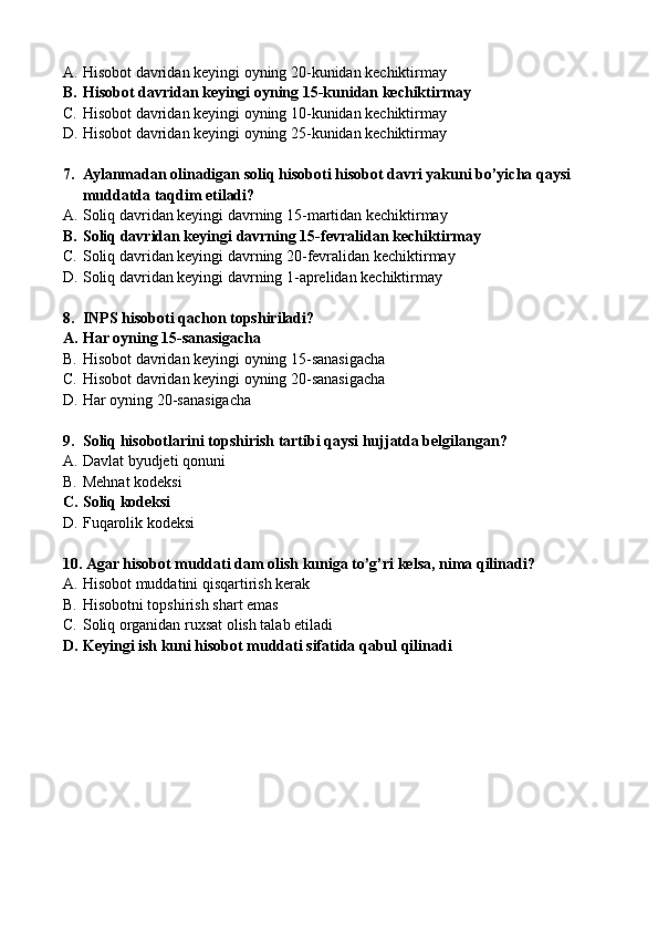 A. Hisobot davridan keyingi oyning 20-kunidan kechiktirmay
B. Hisobot davridan keyingi oyning 15-kunidan kechiktirmay
C. Hisobot davridan keyingi oyning 10-kunidan kechiktirmay
D. Hisobot davridan keyingi oyning 25-kunidan kechiktirmay
7. Aylanmadan olinadigan soliq hisoboti hisobot davri yakuni bo’yicha qaysi 
muddatda taqdim etiladi?
A. Soliq davridan keyingi davrning 15-martidan kechiktirmay
B. Soliq davridan keyingi davrning 15-fevralidan kechiktirmay
C. Soliq davridan keyingi davrning 20-fevralidan kechiktirmay
D. Soliq davridan keyingi davrning 1-aprelidan kechiktirmay
8. INPS hisoboti qachon topshiriladi?
A. Har oyning 15-sanasigacha
B. Hisobot davridan keyingi oyning 15-sanasigacha
C. Hisobot davridan keyingi oyning 20-sanasigacha
D. Har oyning 20-sanasigacha
9. Soliq hisobotlarini topshirish tartibi qaysi hujjatda belgilangan?
A. Davlat byudjeti qonuni
B. Mehnat kodeksi
C. Soliq kodeksi
D. Fuqarolik kodeksi
10.  Agar hisobot muddati dam olish kuniga to’g’ri kelsa, nima qilinadi?
A. Hisobot muddatini qisqartirish kerak
B. Hisobotni topshirish shart emas
C. Soliq organidan ruxsat olish talab etiladi
D. Keyingi ish kuni hisobot muddati sifatida qabul qilinadi 