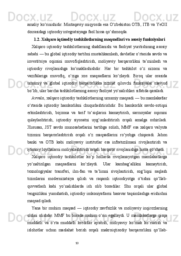 10amaliy ko‘rinishidir. Mintaqaviy miqyosda esa O‘zbekiston OTB, ITB va YeOII
doirasidagi iqtisodiy integratsiyaga faol hissa qo‘shmoqda.
1.2. Xalqaro iqtisodiy tashkilotlarning maqsadlari va asosiy funksiyalari
Xalqaro iqtisodiy  tashkilotlarning shakllanishi  va faoliyat  yuritishining asosiy
sababi — bu global iqtisodiy tartibni mustahkamlash, davlatlar o‘rtasida savdo va
investitsiya   oqimini   muvofiqlashtirish,   moliyaviy   barqarorlikni   ta’minlash   va
iqtisodiy   rivojlanishga   ko‘maklashishdir.   Har   bir   tashkilot   o‘z   nizomi   va
vazifalariga   muvofiq,   o‘ziga   xos   maqsadlarni   ko‘zlaydi.   Biroq   ular   orasida
umumiy   va   global   iqtisodiy   barqarorlikka   xizmat   qiluvchi   funksiyalar   mavjud
bo‘lib, ular barcha tashkilotlarning asosiy faoliyat yo‘nalishlari sifatida qaraladi.
Avvalo, xalqaro iqtisodiy tashkilotlarning umumiy maqsadi — bu mamlakatlar
o‘rtasida   iqtisodiy   hamkorlikni   chuqurlashtirishdir.   Bu   hamkorlik   savdo-sotiqni
erkinlashtirish,   bojxona   va   tarif   to‘siqlarini   kamaytirish,   sarmoyalar   oqimini
qulaylashtirish,   iqtisodiy   siyosatni   uyg‘unlashtirish   orqali   amalga   oshiriladi.
Xususan,   JST   savdo   munosabatlarini   tartibga   solish,   MMF   esa   xalqaro   valyuta
tizimini   barqarorlashtirish   orqali   o‘z   maqsadlarini   ro‘yobga   chiqaradi.   Jahon
banki   va   OTB   kabi   moliyaviy   institutlar   esa   infratuzilmani   rivojlantirish   va
ijtimoiy loyihalarni moliyalashtirish orqali barqaror rivojlanishga hissa qo‘shadi.
Xalqaro   iqtisodiy   tashkilotlar   ko‘p   hollarda   rivojlanayotgan   mamlakatlarga
yo‘naltirilgan   maqsadlarni   ko‘zlaydi.   Ular   kambag‘allikni   kamaytirish,
texnologiyalar   transferi,   ilm-fan   va   ta’limni   rivojlantirish,   sog‘liqni   saqlash
tizimlarini   modernizatsiya   qilish   va   raqamli   iqtisodiyotga   o‘tishni   qo‘llab-
quvvatlash   kabi   yo‘nalishlarda   ish   olib   boradilar.   Shu   orqali   ular   global
tengsizlikni yumshatish, iqtisodiy imkoniyatlarni baravar taqsimlashga erishishni
maqsad qiladi.
Yana   bir   muhim   maqsad   —   iqtisodiy   xavfsizlik   va   moliyaviy   inqirozlarning
oldini   olishdir.   MMF   bu   borada   muhim   o‘rin   egallaydi.   U   mamlakatlarga   qisqa
muddatli   va   o‘rta   muddatli   kreditlar   ajratish,   moliyaviy   ko‘mak   ko‘rsatish   va
islohotlar   uchun   maslahat   berish   orqali   makroiqtisodiy   barqarorlikni   qo‘llab- 