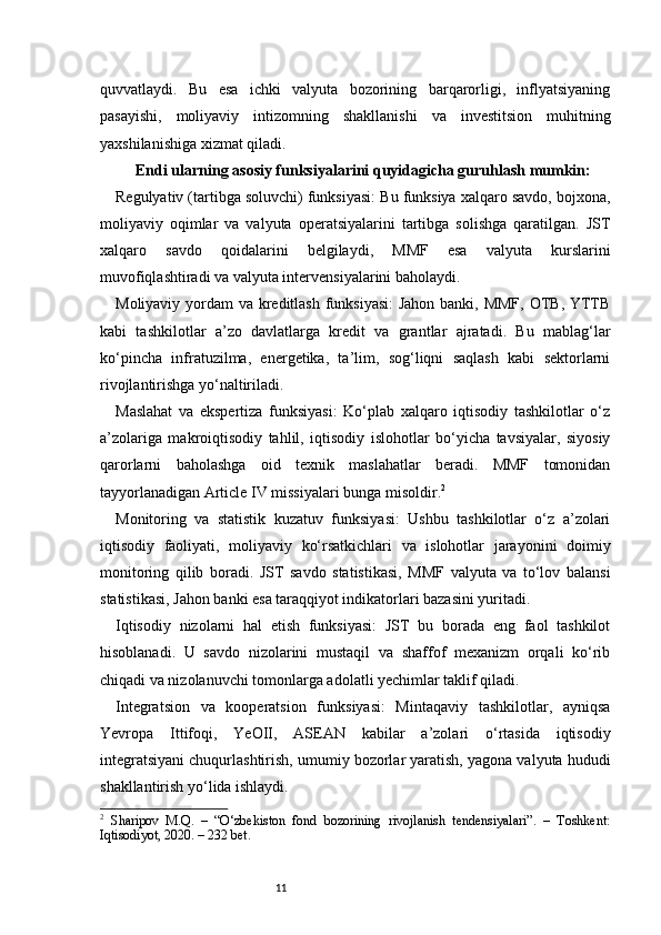 11quvvatlaydi.   Bu   esa   ichki   valyuta   bozorining   barqarorligi,   inflyatsiyaning
pasayishi,   moliyaviy   intizomning   shakllanishi   va   investitsion   muhitning
yaxshilanishiga xizmat qiladi.
Endi ularning asosiy funksiyalarini quyidagicha guruhlash mumkin:
Regulyativ (tartibga soluvchi) funksiyasi: Bu funksiya xalqaro savdo, bojxona,
moliyaviy   oqimlar   va   valyuta   operatsiyalarini   tartibga   solishga   qaratilgan.   JST
xalqaro   savdo   qoidalarini   belgilaydi,   MMF   esa   valyuta   kurslarini
muvofiqlashtiradi va valyuta intervensiyalarini baholaydi.
Moliyaviy yordam va kreditlash funksiyasi:  Jahon banki, MMF,  OTB, YTTB
kabi   tashkilotlar   a’zo   davlatlarga   kredit   va   grantlar   ajratadi.   Bu   mablag‘lar
ko‘pincha   infratuzilma,   energetika,   ta’lim,   sog‘liqni   saqlash   kabi   sektorlarni
rivojlantirishga yo‘naltiriladi.
Maslahat   va   ekspertiza   funksiyasi:   Ko‘plab   xalqaro   iqtisodiy   tashkilotlar   o‘z
a’zolariga   makroiqtisodiy   tahlil,   iqtisodiy   islohotlar   bo‘yicha   tavsiyalar,   siyosiy
qarorlarni   baholashga   oid   texnik   maslahatlar   beradi.   MMF   tomonidan
tayyorlanadigan Article IV missiyalari bunga misoldir. 2
Monitoring   va   statistik   kuzatuv   funksiyasi:   Ushbu   tashkilotlar   o‘z   a’zolari
iqtisodiy   faoliyati,   moliyaviy   ko‘rsatkichlari   va   islohotlar   jarayonini   doimiy
monitoring   qilib   boradi.   JST   savdo   statistikasi,   MMF   valyuta   va   to‘lov   balansi
statistikasi, Jahon banki esa taraqqiyot indikatorlari bazasini yuritadi.
Iqtisodiy   nizolarni   hal   etish   funksiyasi:   JST   bu   borada   eng   faol   tashkilot
hisoblanadi.   U   savdo   nizolarini   mustaqil   va   shaffof   mexanizm   orqali   ko‘rib
chiqadi va nizolanuvchi tomonlarga adolatli yechimlar taklif qiladi.
Integratsion   va   kooperatsion   funksiyasi:   Mintaqaviy   tashkilotlar,   ayniqsa
Yevropa   Ittifoqi,   YeOII,   ASEAN   kabilar   a’zolari   o‘rtasida   iqtisodiy
integratsiyani chuqurlashtirish, umumiy bozorlar yaratish, yagona valyuta hududi
shakllantirish yo‘lida ishlaydi.
2
  Sharipov   M.Q.   –   “O‘zbekiston   fond   bozorining   rivojlanish   tendensiyalari”.   –   Toshkent:
Iqtisodiyot, 2020. – 232 bet. 