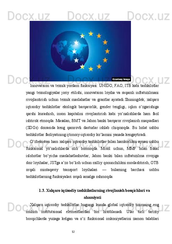 12Innovatsion va texnik yordam funksiyasi: UNIDO, FAO, ITB kabi tashkilotlar
yangi   texnologiyalar   joriy   etilishi,   innovatsion   loyiha   va   raqamli   infratuzilmani
rivojlantirish   uchun   texnik   maslahatlar   va   grantlar   ajratadi.Shuningdek,   xalqaro
iqtisodiy   tashkilotlar   ekologik   barqarorlik,   gender   tengligi,   iqlim   o‘zgarishiga
qarshi   kurashish,   inson   kapitalini   rivojlantirish   kabi   yo‘nalishlarda   ham   faol
ishtirok etmoqda. Masalan, BMT va Jahon banki barqaror rivojlanish maqsadlari
(SDGs)   doirasida   keng   qamrovli   dasturlar   ishlab   chiqmoqda.   Bu   holat   ushbu
tashkilotlar faoliyatining ijtimoiy-iqtisodiy ko‘lamini yanada kengaytiradi.
O‘zbekiston ham xalqaro iqtisodiy tashkilotlar bilan hamkorlikni aynan ushbu
funksional   yo‘nalishlarda   olib   bormoqda.   Misol   uchun,   MMF   bilan   fiskal
islohotlar   bo‘yicha   maslahatlashuvlar,   Jahon   banki   bilan   infratuzilma   rivojiga
doir loyihalar, JSTga a’zo bo‘lish uchun milliy qonunchilikni moslashtirish, OTB
orqali   mintaqaviy   transport   loyihalari   —   bularning   barchasi   ushbu
tashkilotlarning funksiyalari orqali amalga oshmoqda.
1.3. Xalqaro iqtisodiy tashkilotlarning rivojlanish bosqichlari va
ahamiyati
Xalqaro   iqtisodiy   tashkilotlar   bugungi   kunda   global   iqtisodiy   tizimning   eng
muhim   institutsional   elementlaridan   biri   hisoblanadi.   Ular   turli   tarixiy
bosqichlarda   yuzaga   kelgan   va   o‘z   funksional   imkoniyatlarini   zamon   talablari 