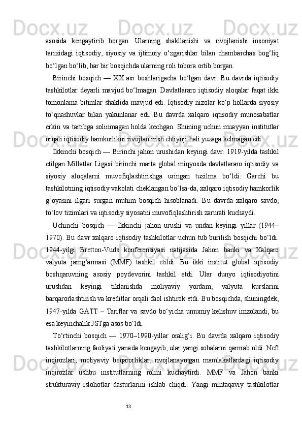 13asosida   kengaytirib   borgan.   Ularning   shakllanishi   va   rivojlanishi   insoniyat
tarixidagi   iqtisodiy,   siyosiy   va   ijtimoiy   o‘zgarishlar   bilan   chambarchas   bog‘liq
bo‘lgan bo‘lib, har bir bosqichda ularning roli tobora ortib borgan.
Birinchi   bosqich   —   XX   asr   boshlarigacha   bo‘lgan   davr.   Bu   davrda   iqtisodiy
tashkilotlar deyarli  mavjud bo‘lmagan. Davlatlararo iqtisodiy aloqalar  faqat  ikki
tomonlama bitimlar  shaklida mavjud edi. Iqtisodiy nizolar  ko‘p hollarda siyosiy
to‘qnashuvlar   bilan   yakunlanar   edi.   Bu   davrda   xalqaro   iqtisodiy   munosabatlar
erkin va tartibga solinmagan holda kechgan. Shuning uchun muayyan institutlar
orqali iqtisodiy hamkorlikni rivojlantirish ehtiyoji hali yuzaga kelmagan edi.
Ikkinchi bosqich — Birinchi jahon urushidan keyingi davr. 1919-yilda tashkil
etilgan Millatlar  Ligasi  birinchi marta global miqyosda davlatlararo iqtisodiy va
siyosiy   aloqalarni   muvofiqlashtirishga   uringan   tuzilma   bo‘ldi.   Garchi   bu
tashkilotning iqtisodiy vakolati cheklangan bo‘lsa-da, xalqaro iqtisodiy hamkorlik
g‘oyasini   ilgari   surgan   muhim   bosqich   hisoblanadi.   Bu   davrda   xalqaro   savdo,
to‘lov tizimlari va iqtisodiy siyosatni muvofiqlashtirish zarurati kuchaydi.
Uchinchi   bosqich   —   Ikkinchi   jahon   urushi   va   undan   keyingi   yillar   (1944–
1970). Bu  davr  xalqaro iqtisodiy  tashkilotlar  uchun tub burilish bosqichi  bo‘ldi.
1944-yilgi   Bretton-Vuds   konferensiyasi   natijasida   Jahon   banki   va   Xalqaro
valyuta   jamg‘armasi   (MMF)   tashkil   etildi.   Bu   ikki   institut   global   iqtisodiy
boshqaruvning   asosiy   poydevorini   tashkil   etdi.   Ular   dunyo   iqtisodiyotini
urushdan   keyingi   tiklanishda   moliyaviy   yordam,   valyuta   kurslarini
barqarorlashtirish va kreditlar orqali faol ishtirok etdi. Bu bosqichda, shuningdek,
1947-yilda  GATT   – Tariflar   va  savdo  bo‘yicha  umumiy kelishuv  imzolandi,  bu
esa keyinchalik JSTga asos bo‘ldi.
To‘rtinchi   bosqich   —   1970–1990-yillar   oralig‘i.   Bu   davrda   xalqaro   iqtisodiy
tashkilotlarning faoliyati yanada kengayib, ular yangi sohalarni qamrab oldi. Neft
inqirozlari,   moliyaviy   beqarorliklar,   rivojlanayotgan   mamlakatlardagi   iqtisodiy
inqirozlar   ushbu   institutlarning   rolini   kuchaytirdi.   MMF   va   Jahon   banki
strukturaviy   islohotlar   dasturlarini   ishlab   chiqdi.   Yangi   mintaqaviy   tashkilotlar 