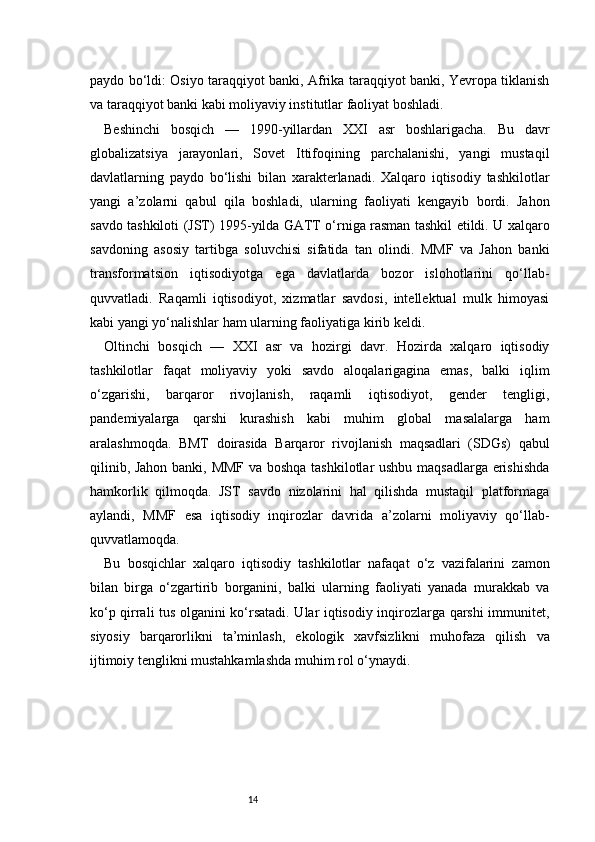 14paydo bo‘ldi: Osiyo taraqqiyot banki, Afrika taraqqiyot banki, Yevropa tiklanish
va taraqqiyot banki kabi moliyaviy institutlar faoliyat boshladi.
Beshinchi   bosqich   —   1990-yillardan   XXI   asr   boshlarigacha.   Bu   davr
globalizatsiya   jarayonlari,   Sovet   Ittifoqining   parchalanishi,   yangi   mustaqil
davlatlarning   paydo   bo‘lishi   bilan   xarakterlanadi.   Xalqaro   iqtisodiy   tashkilotlar
yangi   a’zolarni   qabul   qila   boshladi,   ularning   faoliyati   kengayib   bordi.   Jahon
savdo tashkiloti (JST) 1995-yilda GATT o‘rniga rasman tashkil etildi. U xalqaro
savdoning   asosiy   tartibga   soluvchisi   sifatida   tan   olindi.   MMF   va   Jahon   banki
transformatsion   iqtisodiyotga   ega   davlatlarda   bozor   islohotlarini   qo‘llab-
quvvatladi.   Raqamli   iqtisodiyot,   xizmatlar   savdosi,   intellektual   mulk   himoyasi
kabi yangi yo‘nalishlar ham ularning faoliyatiga kirib keldi.
Oltinchi   bosqich   —   XXI   asr   va   hozirgi   davr.   Hozirda   xalqaro   iqtisodiy
tashkilotlar   faqat   moliyaviy   yoki   savdo   aloqalarigagina   emas,   balki   iqlim
o‘zgarishi,   barqaror   rivojlanish,   raqamli   iqtisodiyot,   gender   tengligi,
pandemiyalarga   qarshi   kurashish   kabi   muhim   global   masalalarga   ham
aralashmoqda.   BMT   doirasida   Barqaror   rivojlanish   maqsadlari   (SDGs)   qabul
qilinib, Jahon banki, MMF va boshqa tashkilotlar ushbu maqsadlarga erishishda
hamkorlik   qilmoqda.   JST   savdo   nizolarini   hal   qilishda   mustaqil   platformaga
aylandi,   MMF   esa   iqtisodiy   inqirozlar   davrida   a’zolarni   moliyaviy   qo‘llab-
quvvatlamoqda.
Bu   bosqichlar   xalqaro   iqtisodiy   tashkilotlar   nafaqat   o‘z   vazifalarini   zamon
bilan   birga   o‘zgartirib   borganini,   balki   ularning   faoliyati   yanada   murakkab   va
ko‘p qirrali tus olganini ko‘rsatadi. Ular iqtisodiy inqirozlarga qarshi immunitet,
siyosiy   barqarorlikni   ta’minlash,   ekologik   xavfsizlikni   muhofaza   qilish   va
ijtimoiy tenglikni mustahkamlashda muhim rol o‘ynaydi. 