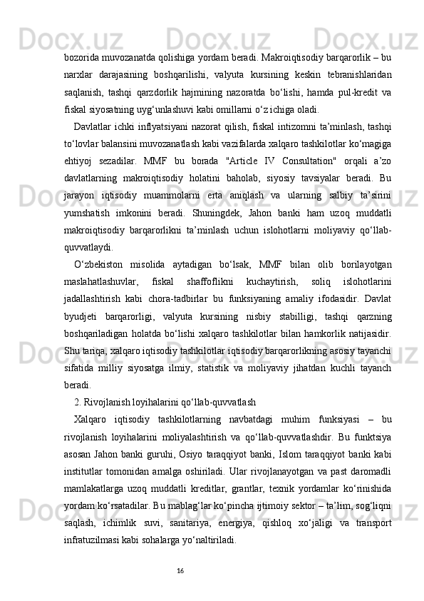 16bozorida muvozanatda qolishiga yordam beradi. Makroiqtisodiy barqarorlik – bu
narxlar   darajasining   boshqarilishi,   valyuta   kursining   keskin   tebranishlaridan
saqlanish,   tashqi   qarzdorlik   hajmining   nazoratda   bo‘lishi,   hamda   pul-kredit   va
fiskal siyosatning uyg‘unlashuvi kabi omillarni o‘z ichiga oladi.
Davlatlar  ichki  inflyatsiyani  nazorat  qilish,  fiskal  intizomni  ta’minlash,  tashqi
to‘lovlar balansini muvozanatlash kabi vazifalarda xalqaro tashkilotlar ko‘magiga
ehtiyoj   sezadilar.   MMF   bu   borada   "Article   IV   Consultation"   orqali   a’zo
davlatlarning   makroiqtisodiy   holatini   baholab,   siyosiy   tavsiyalar   beradi.   Bu
jarayon   iqtisodiy   muammolarni   erta   aniqlash   va   ularning   salbiy   ta’sirini
yumshatish   imkonini   beradi.   Shuningdek,   Jahon   banki   ham   uzoq   muddatli
makroiqtisodiy   barqarorlikni   ta’minlash   uchun   islohotlarni   moliyaviy   qo‘llab-
quvvatlaydi.
O‘zbekiston   misolida   aytadigan   bo‘lsak,   MMF   bilan   olib   borilayotgan
maslahatlashuvlar,   fiskal   shaffoflikni   kuchaytirish,   soliq   islohotlarini
jadallashtirish   kabi   chora-tadbirlar   bu   funksiyaning   amaliy   ifodasidir.   Davlat
byudjeti   barqarorligi,   valyuta   kursining   nisbiy   stabilligi,   tashqi   qarzning
boshqariladigan   holatda   bo‘lishi   xalqaro   tashkilotlar   bilan   hamkorlik   natijasidir.
Shu tariqa, xalqaro iqtisodiy tashkilotlar iqtisodiy barqarorlikning asosiy tayanchi
sifatida   milliy   siyosatga   ilmiy,   statistik   va   moliyaviy   jihatdan   kuchli   tayanch
beradi.
2. Rivojlanish loyihalarini qo‘llab-quvvatlash
Xalqaro   iqtisodiy   tashkilotlarning   navbatdagi   muhim   funksiyasi   –   bu
rivojlanish   loyihalarini   moliyalashtirish   va   qo‘llab-quvvatlashdir.   Bu   funktsiya
asosan  Jahon   banki   guruhi,  Osiyo   taraqqiyot   banki,  Islom   taraqqiyot  banki  kabi
institutlar   tomonidan   amalga   oshiriladi.   Ular   rivojlanayotgan   va   past   daromadli
mamlakatlarga   uzoq   muddatli   kreditlar,   grantlar,   texnik   yordamlar   ko‘rinishida
yordam ko‘rsatadilar. Bu mablag‘lar ko‘pincha ijtimoiy sektor – ta’lim, sog‘liqni
saqlash,   ichimlik   suvi,   sanitariya,   energiya,   qishloq   xo‘jaligi   va   transport
infratuzilmasi kabi sohalarga yo‘naltiriladi. 