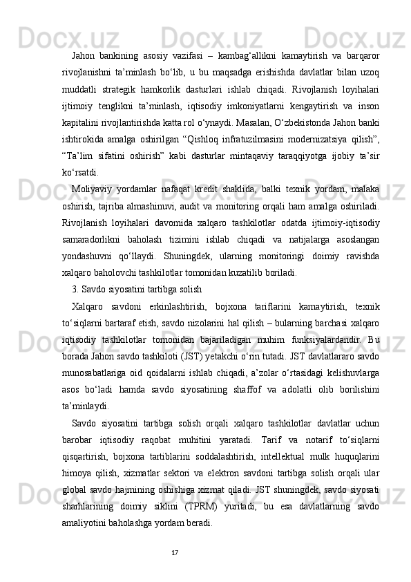 17Jahon   bankining   asosiy   vazifasi   –   kambag‘allikni   kamaytirish   va   barqaror
rivojlanishni   ta’minlash   bo‘lib,   u   bu   maqsadga   erishishda   davlatlar   bilan   uzoq
muddatli   strategik   hamkorlik   dasturlari   ishlab   chiqadi.   Rivojlanish   loyihalari
ijtimoiy   tenglikni   ta’minlash,   iqtisodiy   imkoniyatlarni   kengaytirish   va   inson
kapitalini rivojlantirishda katta rol o‘ynaydi. Masalan, O‘zbekistonda Jahon banki
ishtirokida   amalga   oshirilgan   “Qishloq   infratuzilmasini   modernizatsiya   qilish”,
“Ta’lim   sifatini   oshirish”   kabi   dasturlar   mintaqaviy   taraqqiyotga   ijobiy   ta’sir
ko‘rsatdi.
Moliyaviy   yordamlar   nafaqat   kredit   shaklida,   balki   texnik   yordam,   malaka
oshirish,   tajriba   almashinuvi,   audit   va   monitoring   orqali   ham   amalga   oshiriladi.
Rivojlanish   loyihalari   davomida   xalqaro   tashkilotlar   odatda   ijtimoiy-iqtisodiy
samaradorlikni   baholash   tizimini   ishlab   chiqadi   va   natijalarga   asoslangan
yondashuvni   qo‘llaydi.   Shuningdek,   ularning   monitoringi   doimiy   ravishda
xalqaro baholovchi tashkilotlar tomonidan kuzatilib boriladi.
3. Savdo siyosatini tartibga solish
Xalqaro   savdoni   erkinlashtirish,   bojxona   tariflarini   kamaytirish,   texnik
to‘siqlarni bartaraf etish, savdo nizolarini hal qilish – bularning barchasi xalqaro
iqtisodiy   tashkilotlar   tomonidan   bajariladigan   muhim   funksiyalardandir.   Bu
borada Jahon savdo tashkiloti (JST) yetakchi o‘rin tutadi. JST davlatlararo savdo
munosabatlariga   oid   qoidalarni   ishlab   chiqadi,   a’zolar   o‘rtasidagi   kelishuvlarga
asos   bo‘ladi   hamda   savdo   siyosatining   shaffof   va   adolatli   olib   borilishini
ta’minlaydi.
Savdo   siyosatini   tartibga   solish   orqali   xalqaro   tashkilotlar   davlatlar   uchun
barobar   iqtisodiy   raqobat   muhitini   yaratadi.   Tarif   va   notarif   to‘siqlarni
qisqartirish,   bojxona   tartiblarini   soddalashtirish,   intellektual   mulk   huquqlarini
himoya   qilish,   xizmatlar   sektori   va   elektron   savdoni   tartibga   solish   orqali   ular
global savdo hajmining oshishiga xizmat  qiladi. JST  shuningdek, savdo siyosati
sharhlarining   doimiy   siklini   (TPRM)   yuritadi,   bu   esa   davlatlarning   savdo
amaliyotini baholashga yordam beradi. 