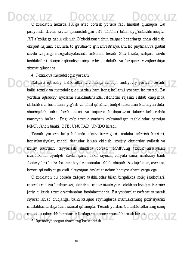 18O‘zbekiston   hozirda   JSTga   a’zo   bo‘lish   yo‘lida   faol   harakat   qilmoqda.   Bu
jarayonda   davlat   savdo   qonunchiligini   JST   talablari   bilan   uyg‘unlashtirmoqda.
JST a’zoligiga qabul qilinish O‘zbekiston uchun xalqaro bozorlarga erkin chiqish,
eksport hajmini oshirish, to‘g‘ridan-to‘g‘ri investitsiyalarni ko‘paytirish va global
savdo   zanjiriga   integratsiyalashish   imkonini   beradi.   Shu   tarzda,   xalqaro   savdo
tashkilotlari   dunyo   iqtisodiyotining   erkin,   adolatli   va   barqaror   rivojlanishiga
xizmat qilmoqda.
4. Texnik va metodologik yordam
Xalqaro   iqtisodiy   tashkilotlar   davlatlarga   nafaqat   moliyaviy   yordam   beradi,
balki   texnik   va  metodologik   jihatdan  ham   keng   ko‘lamli   yordam   ko‘rsatadi.   Bu
yordam   iqtisodiy   siyosatni   shakllantirishda,   islohotlar   rejasini   ishlab   chiqishda,
statistik ma’lumotlarni yig‘ish va tahlil qilishda, budjet nazoratini kuchaytirishda,
shuningdek   soliq,   bank   tizimi   va   bojxona   boshqaruvini   takomillashtirishda
namoyon   bo‘ladi.   Eng   ko‘p   texnik   yordam   ko‘rsatadigan   tashkilotlar   qatoriga
MMF, Jahon banki, OTB, UNCTAD, UNIDO kiradi.
Texnik   yordam   ko‘p   hollarda   o‘quv   treninglari,   malaka   oshirish   kurslari,
konsultatsiyalar,   model   dasturlar   ishlab   chiqish,   xorijiy   ekspertlar   yollash   va
milliy   kadrlarni   tayyorlash   shaklida   bo‘ladi.   MMFning   texnik   missiyalari
mamlakatlar   byudjeti,   davlat   qarzi,   fiskal   siyosat,   valyuta   kursi,   markaziy   bank
funksiyalari bo‘yicha texnik yo‘riqnomalar ishlab chiqadi. Bu tajribalar, ayniqsa,
bozor iqtisodiyotiga endi o‘tayotgan davlatlar uchun beqiyos ahamiyatga ega.
O‘zbekiston   bu   borada   xalqaro   tashkilotlar   bilan   birgalikda   soliq   islohotlari,
raqamli moliya boshqaruvi, statistika modernizatsiyasi, elektron byudjet tizimini
joriy qilishda texnik yordamdan foydalanmoqda. Bu yordamlar nafaqat  samarali
siyosat   ishlab   chiqishga,   balki   xalqaro   reytinglarda   mamlakatning   pozitsiyasini
mustahkamlashga ham xizmat qilmoqda. Texnik yordam bu tashkilotlarning uzoq
muddatli ishonchli hamkori sifatidagi maqomini mustahkamlab boradi.
5. Iqtisodiy integratsiyani rag‘batlantirish 