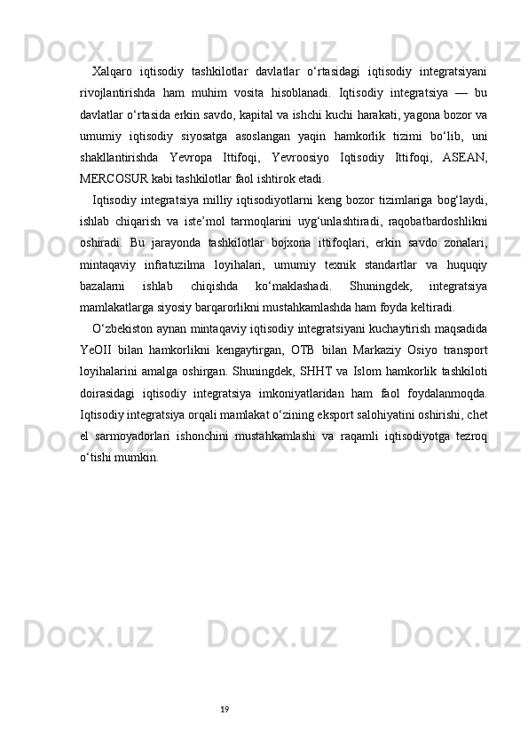 19Xalqaro   iqtisodiy   tashkilotlar   davlatlar   o‘rtasidagi   iqtisodiy   integratsiyani
rivojlantirishda   ham   muhim   vosita   hisoblanadi.   Iqtisodiy   integratsiya   —   bu
davlatlar o‘rtasida erkin savdo, kapital va ishchi kuchi harakati, yagona bozor va
umumiy   iqtisodiy   siyosatga   asoslangan   yaqin   hamkorlik   tizimi   bo‘lib,   uni
shakllantirishda   Yevropa   Ittifoqi,   Yevroosiyo   Iqtisodiy   Ittifoqi,   ASEAN,
MERCOSUR kabi tashkilotlar faol ishtirok etadi.
Iqtisodiy   integratsiya   milliy  iqtisodiyotlarni  keng  bozor  tizimlariga   bog‘laydi,
ishlab   chiqarish   va   iste’mol   tarmoqlarini   uyg‘unlashtiradi,   raqobatbardoshlikni
oshiradi.   Bu   jarayonda   tashkilotlar   bojxona   ittifoqlari,   erkin   savdo   zonalari,
mintaqaviy   infratuzilma   loyihalari,   umumiy   texnik   standartlar   va   huquqiy
bazalarni   ishlab   chiqishda   ko‘maklashadi.   Shuningdek,   integratsiya
mamlakatlarga siyosiy barqarorlikni mustahkamlashda ham foyda keltiradi.
O‘zbekiston aynan mintaqaviy iqtisodiy integratsiyani kuchaytirish maqsadida
YeOII   bilan   hamkorlikni   kengaytirgan,   OTB   bilan   Markaziy   Osiyo   transport
loyihalarini   amalga   oshirgan.   Shuningdek,   SHHT   va   Islom   hamkorlik   tashkiloti
doirasidagi   iqtisodiy   integratsiya   imkoniyatlaridan   ham   faol   foydalanmoqda.
Iqtisodiy integratsiya orqali mamlakat o‘zining eksport salohiyatini oshirishi, chet
el   sarmoyadorlari   ishonchini   mustahkamlashi   va   raqamli   iqtisodiyotga   tezroq
o‘tishi mumkin. 