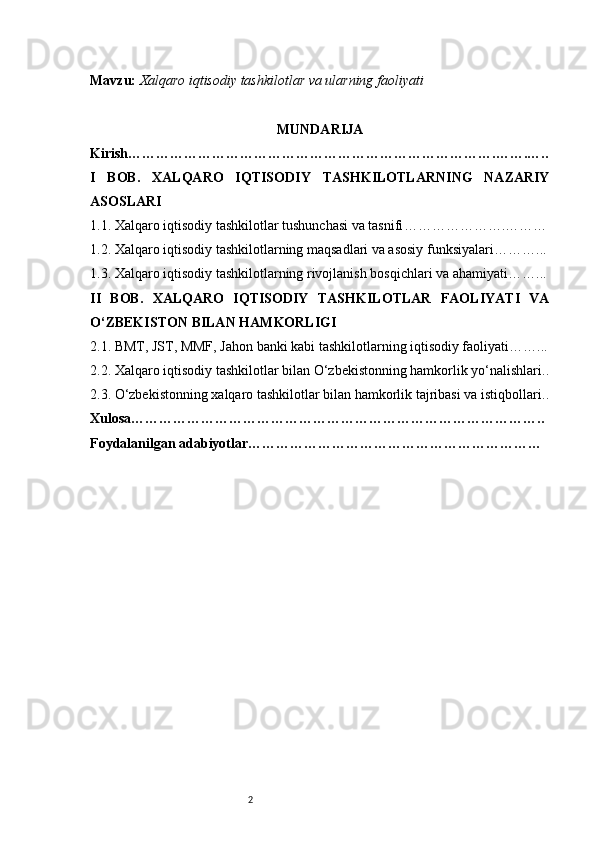 2Mavzu:   Xalqaro iqtisodiy tashkilotlar va ularning faoliyati
MUNDARIJA
Kirish …………………………………………………………………….…….…..
I   BOB.   XALQARO   IQTISODIY   TASHKILOTLARNING   NAZARIY
ASOSLARI
1.1. Xalqaro iqtisodiy tashkilotlar tushunchasi va tasnifi ………………….………
1.2. Xalqaro iqtisodiy tashkilotlarning maqsadlari va asosiy funksiyalari ………...
1.3. Xalqaro iqtisodiy tashkilotlarning rivojlanish bosqichlari va ahamiyati ……...
II   BOB.   XALQARO   IQTISODIY   TASHKILOTLAR   FAOLIYATI   VA
O‘ZBEKISTON BILAN HAMKORLIGI
2.1. BMT, JST, MMF, Jahon banki kabi tashkilotlarning iqtisodiy faoliyati ……...
2.2. Xalqaro iqtisodiy tashkilotlar bilan O‘zbekistonning hamkorlik yo‘nalishlari ..
2.3. O‘zbekistonning xalqaro tashkilotlar bilan hamkorlik tajribasi va istiqbollari ..
Xulosa ……………………………………………………………………………..
Foydalanilgan adabiyotlar ……………………………………………………… 