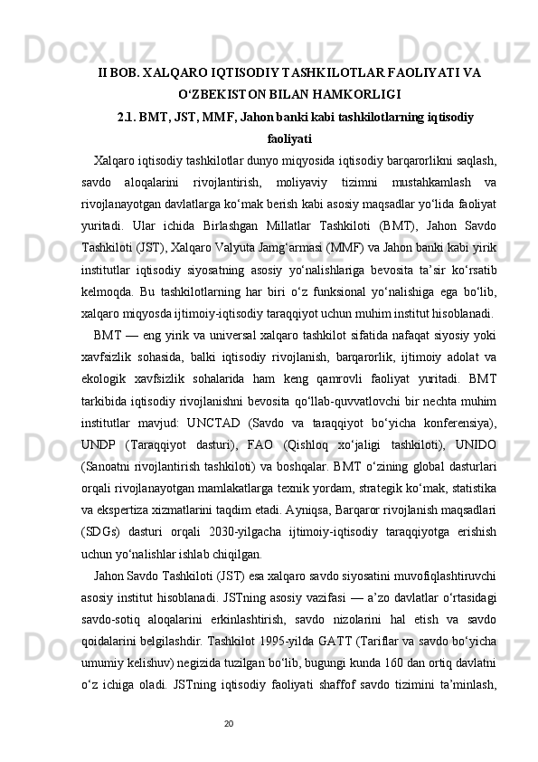 20II BOB. XALQARO IQTISODIY TASHKILOTLAR FAOLIYATI VA
O‘ZBEKISTON BILAN HAMKORLIGI
2.1. BMT, JST, MMF, Jahon banki kabi tashkilotlarning iqtisodiy
faoliyati
Xalqaro iqtisodiy tashkilotlar dunyo miqyosida iqtisodiy barqarorlikni saqlash,
savdo   aloqalarini   rivojlantirish,   moliyaviy   tizimni   mustahkamlash   va
rivojlanayotgan davlatlarga ko‘mak berish kabi asosiy maqsadlar yo‘lida faoliyat
yuritadi.   Ular   ichida   Birlashgan   Millatlar   Tashkiloti   (BMT),   Jahon   Savdo
Tashkiloti (JST), Xalqaro Valyuta Jamg‘armasi (MMF) va Jahon banki kabi yirik
institutlar   iqtisodiy   siyosatning   asosiy   yo‘nalishlariga   bevosita   ta’sir   ko‘rsatib
kelmoqda.   Bu   tashkilotlarning   har   biri   o‘z   funksional   yo‘nalishiga   ega   bo‘lib,
xalqaro miqyosda ijtimoiy-iqtisodiy taraqqiyot uchun muhim institut hisoblanadi.
BMT  — eng yirik va universal  xalqaro tashkilot  sifatida nafaqat  siyosiy yoki
xavfsizlik   sohasida,   balki   iqtisodiy   rivojlanish,   barqarorlik,   ijtimoiy   adolat   va
ekologik   xavfsizlik   sohalarida   ham   keng   qamrovli   faoliyat   yuritadi.   BMT
tarkibida iqtisodiy  rivojlanishni  bevosita  qo‘llab-quvvatlovchi  bir  nechta muhim
institutlar   mavjud:   UNCTAD   (Savdo   va   taraqqiyot   bo‘yicha   konferensiya),
UNDP   (Taraqqiyot   dasturi),   FAO   (Qishloq   xo‘jaligi   tashkiloti),   UNIDO
(Sanoatni   rivojlantirish   tashkiloti)   va   boshqalar.   BMT   o‘zining   global   dasturlari
orqali rivojlanayotgan mamlakatlarga texnik yordam, strategik ko‘mak, statistika
va ekspertiza xizmatlarini taqdim etadi. Ayniqsa, Barqaror rivojlanish maqsadlari
(SDGs)   dasturi   orqali   2030-yilgacha   ijtimoiy-iqtisodiy   taraqqiyotga   erishish
uchun yo‘nalishlar ishlab chiqilgan.
Jahon Savdo Tashkiloti (JST) esa xalqaro savdo siyosatini muvofiqlashtiruvchi
asosiy   institut   hisoblanadi.   JSTning   asosiy   vazifasi   —   a’zo   davlatlar   o‘rtasidagi
savdo-sotiq   aloqalarini   erkinlashtirish,   savdo   nizolarini   hal   etish   va   savdo
qoidalarini belgilashdir. Tashkilot 1995-yilda GATT (Tariflar va savdo bo‘yicha
umumiy kelishuv) negizida tuzilgan bo‘lib, bugungi kunda 160 dan ortiq davlatni
o‘z   ichiga   oladi.   JSTning   iqtisodiy   faoliyati   shaffof   savdo   tizimini   ta’minlash, 