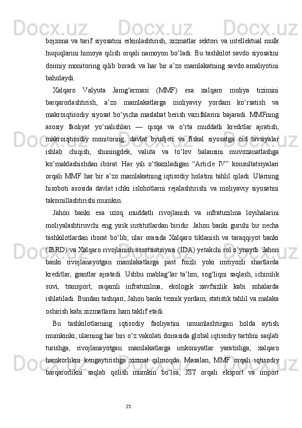 21bojxona  va  tarif  siyosatini  erkinlashtirish,  xizmatlar   sektori   va  intellektual  mulk
huquqlarini  himoya qilish orqali  namoyon bo‘ladi. Bu tashkilot  savdo siyosatini
doimiy monitoring qilib boradi  va har  bir  a’zo  mamlakatning  savdo amaliyotini
baholaydi.
Xalqaro   Valyuta   Jamg‘armasi   (MMF)   esa   xalqaro   moliya   tizimini
barqarorlashtirish,   a’zo   mamlakatlarga   moliyaviy   yordam   ko‘rsatish   va
makroiqtisodiy siyosat  bo‘yicha maslahat  berish vazifalarini bajaradi. MMFning
asosiy   faoliyat   yo‘nalishlari   —   qisqa   va   o‘rta   muddatli   kreditlar   ajratish,
makroiqtisodiy   monitoring,   davlat   byudjeti   va   fiskal   siyosatga   oid   tavsiyalar
ishlab   chiqish,   shuningdek,   valuta   va   to‘lov   balansini   muvozanatlashga
ko‘maklashishdan   iborat.   Har   yili   o‘tkaziladigan   “Article   IV”   konsultatsiyalari
orqali   MMF   har   bir   a’zo   mamlakatning   iqtisodiy   holatini   tahlil   qiladi.   Ularning
hisoboti   asosida   davlat   ichki   islohotlarni   rejalashtirishi   va   moliyaviy   siyosatini
takomillashtirishi mumkin.
Jahon   banki   esa   uzoq   muddatli   rivojlanish   va   infratuzilma   loyihalarini
moliyalashtiruvchi   eng   yirik   institutlardan   biridir.   Jahon   banki   guruhi   bir   necha
tashkilotlardan   iborat   bo‘lib,   ular   orasida   Xalqaro   tiklanish   va   taraqqiyot   banki
(IBRD) va Xalqaro rivojlanish assotsiatsiyasi (IDA) yetakchi rol o‘ynaydi. Jahon
banki   rivojlanayotgan   mamlakatlarga   past   foizli   yoki   imtiyozli   shartlarda
kreditlar,   grantlar   ajratadi.   Ushbu   mablag‘lar   ta’lim,   sog‘liqni   saqlash,   ichimlik
suvi,   transport,   raqamli   infratuzilma,   ekologik   xavfsizlik   kabi   sohalarda
ishlatiladi. Bundan tashqari, Jahon banki texnik yordam, statistik tahlil va malaka
oshirish kabi xizmatlarni ham taklif etadi.
Bu   tashkilotlarning   iqtisodiy   faoliyatini   umumlashtirgan   holda   aytish
mumkinki, ularning har biri o‘z vakolati doirasida global iqtisodiy tartibni saqlab
turishga,   rivojlanayotgan   mamlakatlarga   imkoniyatlar   yaratishga,   xalqaro
hamkorlikni   kengaytirishga   xizmat   qilmoqda.   Masalan,   MMF   orqali   iqtisodiy
barqarorlikni   saqlab   qolish   mumkin   bo‘lsa,   JST   orqali   eksport   va   import 
