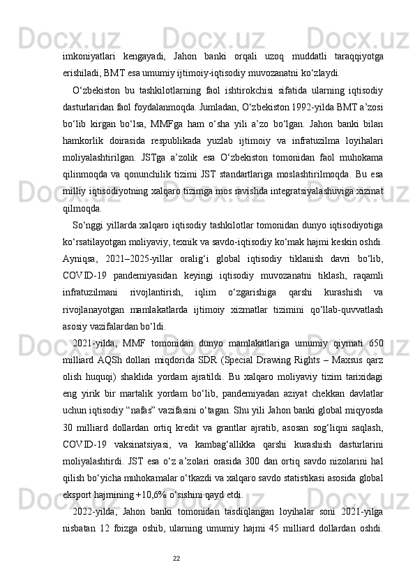 22imkoniyatlari   kengayadi,   Jahon   banki   orqali   uzoq   muddatli   taraqqiyotga
erishiladi, BMT esa umumiy ijtimoiy-iqtisodiy muvozanatni ko‘zlaydi.
O‘zbekiston   bu   tashkilotlarning   faol   ishtirokchisi   sifatida   ularning   iqtisodiy
dasturlaridan faol foydalanmoqda. Jumladan, O‘zbekiston 1992-yilda BMT a’zosi
bo‘lib   kirgan   bo‘lsa,   MMFga   ham   o‘sha   yili   a’zo   bo‘lgan.   Jahon   banki   bilan
hamkorlik   doirasida   respublikada   yuzlab   ijtimoiy   va   infratuzilma   loyihalari
moliyalashtirilgan.   JSTga   a’zolik   esa   O‘zbekiston   tomonidan   faol   muhokama
qilinmoqda   va   qonunchilik   tizimi   JST   standartlariga   moslashtirilmoqda.   Bu   esa
milliy iqtisodiyotning xalqaro tizimga mos ravishda integratsiyalashuviga xizmat
qilmoqda.
So‘nggi yillarda xalqaro iqtisodiy tashkilotlar tomonidan dunyo iqtisodiyotiga
ko‘rsatilayotgan moliyaviy, texnik va savdo-iqtisodiy ko‘mak hajmi keskin oshdi.
Ayniqsa,   2021–2025-yillar   oralig‘i   global   iqtisodiy   tiklanish   davri   bo‘lib,
COVID-19   pandemiyasidan   keyingi   iqtisodiy   muvozanatni   tiklash,   raqamli
infratuzilmani   rivojlantirish,   iqlim   o‘zgarishiga   qarshi   kurashish   va
rivojlanayotgan   mamlakatlarda   ijtimoiy   xizmatlar   tizimini   qo‘llab-quvvatlash
asosiy vazifalardan bo‘ldi.
2021-yilda,   MMF   tomonidan   dunyo   mamlakatlariga   umumiy   qiymati   650
milliard   AQSh   dollari   miqdorida   SDR   (Special   Drawing   Rights   –   Maxsus   qarz
olish   huquqi)   shaklida   yordam   ajratildi.   Bu   xalqaro   moliyaviy   tizim   tarixidagi
eng   yirik   bir   martalik   yordam   bo‘lib,   pandemiyadan   aziyat   chekkan   davlatlar
uchun iqtisodiy “nafas” vazifasini o‘tagan. Shu yili Jahon banki global miqyosda
30   milliard   dollardan   ortiq   kredit   va   grantlar   ajratib,   asosan   sog‘liqni   saqlash,
COVID-19   vaksinatsiyasi,   va   kambag‘allikka   qarshi   kurashish   dasturlarini
moliyalashtirdi.   JST   esa   o‘z   a’zolari   orasida   300   dan   ortiq   savdo   nizolarini   hal
qilish bo‘yicha muhokamalar o‘tkazdi va xalqaro savdo statistikasi asosida global
eksport hajmining +10,6% o‘sishini qayd etdi.
2022-yilda,   Jahon   banki   tomonidan   tasdiqlangan   loyihalar   soni   2021-yilga
nisbatan   12   foizga   oshib,   ularning   umumiy   hajmi   45   milliard   dollardan   oshdi. 