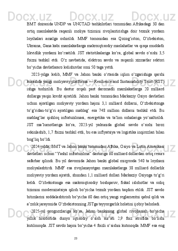 23BMT   doirasida   UNDP   va   UNCTAD   tashkilotlari   tomonidan   Afrikadagi   30   dan
ortiq   mamlakatda   raqamli   moliya   tizimini   rivojlantirishga   doir   texnik   yordam
loyihalari   amalga   oshirildi.   MMF   tomonidan   esa   Qozog‘iston,   O‘zbekiston,
Ukraina, Gana kabi mamlakatlarga makroiqtisodiy maslahatlar va qisqa muddatli
likvidlik   yordami   ko‘rsatildi.   JST   statistikalariga   ko‘ra,   global   savdo   o‘sishi   3,5
foizni   tashkil   etdi.   O‘z   navbatida,   elektron   savdo   va   raqamli   xizmatlar   sektori
bo‘yicha davlatlararo kelishuvlar soni 50 taga yetdi.
2023-yilga   kelib,   MMF   va   Jahon   banki   o‘rtasida   iqlim   o‘zgarishiga   qarshi
kurashda yangi moliyaviy platforma — Resilience and Sustainability Trust (RST)
ishga   tushirildi.   Bu   dastur   orqali   past   daromadli   mamlakatlarga   20   milliard
dollarga yaqin kredit ajratildi. Jahon banki tomonidan Markaziy Osiyo davlatlari
uchun   ajratilgan   moliyaviy   yordam   hajmi   3,1   milliard   dollarni,   O‘zbekistonga
to‘g‘ridan-to‘g‘ri   ajratilgan   mablag‘   esa   748   million   dollarni   tashkil   etdi.   Bu
mablag‘lar   qishloq   infratuzilmasi,   energetika   va   ta’lim   sohalariga   yo‘naltirildi.
JST   ma’lumotlariga   ko‘ra,   2023-yil   yakunida   global   savdo   o‘sishi   biroz
sekinlashib, 1,7 foizni tashkil etdi, bu esa inflyatsiya va logistika inqirozlari bilan
bog‘liq bo‘ldi.
2024-yilda, BMT va Jahon banki tomonidan Afrika, Osiyo va Lotin Amerikasi
davlatlari uchun “Yashil infratuzilma” dasturiga 60 milliard dollardan ortiq resurs
safarbar   qilindi.   Bu   yil   davomida   Jahon   banki   global   miqyosda   540   ta   loyihani
moliyalashtirdi.   MMF   esa   rivojlanayotgan   mamlakatlarga   38   milliard   dollarlik
moliyaviy yordam ajratdi, shundan 1,1 milliard dollari Markaziy Osiyoga to‘g‘ri
keldi.   O‘zbekistonga   esa   makroiqtisodiy   boshqaruv,   fiskal   islohotlar   va   soliq
tizimini   modernizatsiya   qilish   bo‘yicha   texnik   yordam   taqdim   etildi.   JST   savdo
bitimlarini soddalashtirish bo‘yicha 60 dan ortiq yangi reglamentni qabul qildi va
a’zolik jarayonida O‘zbekistonning JSTga tayyorgarlik holatini ijobiy baholadi.
2025-yil   prognozlariga   ko‘ra,   Jahon   bankining   global   rivojlanish   bo‘yicha
yillik   hisobotida   dunyo   iqtisodiy   o‘sish   sur’ati   2,9   foiz   atrofida   bo‘lishi
kutilmoqda. JST savdo hajmi bo‘yicha 4 foizli o‘sishni kutmoqda. MMF esa eng 