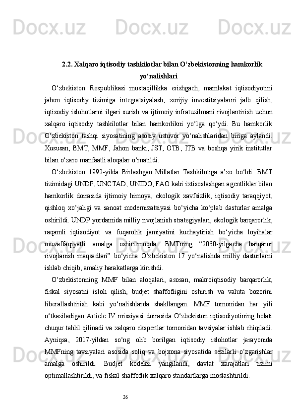 262.2. Xalqaro iqtisodiy tashkilotlar bilan O‘zbekistonning hamkorlik
yo‘nalishlari
O‘zbekiston   Respublikasi   mustaqillikka   erishgach,   mamlakat   iqtisodiyotini
jahon   iqtisodiy   tizimiga   integratsiyalash,   xorijiy   investitsiyalarni   jalb   qilish,
iqtisodiy   islohotlarni   ilgari   surish   va   ijtimoiy   infratuzilmani   rivojlantirish   uchun
xalqaro   iqtisodiy   tashkilotlar   bilan   hamkorlikni   yo‘lga   qo‘ydi.   Bu   hamkorlik
O‘zbekiston   tashqi   siyosatining   asosiy   ustuvor   yo‘nalishlaridan   biriga   aylandi.
Xususan,   BMT,   MMF,   Jahon   banki,   JST,   OTB,   ITB   va   boshqa   yirik   institutlar
bilan o‘zaro manfaatli aloqalar o‘rnatildi.
O‘zbekiston   1992-yilda   Birlashgan   Millatlar   Tashkilotiga   a’zo   bo‘ldi.   BMT
tizimidagi UNDP, UNCTAD, UNIDO, FAO kabi ixtisoslashgan agentliklar bilan
hamkorlik   doirasida   ijtimoiy   himoya,   ekologik   xavfsizlik,   iqtisodiy   taraqqiyot,
qishloq   xo‘jaligi   va   sanoat   modernizatsiyasi   bo‘yicha   ko‘plab   dasturlar   amalga
oshirildi. UNDP yordamida milliy rivojlanish strategiyalari, ekologik barqarorlik,
raqamli   iqtisodiyot   va   fuqarolik   jamiyatini   kuchaytirish   bo‘yicha   loyihalar
muvaffaqiyatli   amalga   oshirilmoqda.   BMTning   “2030-yilgacha   barqaror
rivojlanish   maqsadlari”   bo‘yicha   O‘zbekiston   17   yo‘nalishda   milliy   dasturlarni
ishlab chiqib, amaliy harakatlarga kirishdi.
O‘zbekistonning   MMF   bilan   aloqalari,   asosan,   makroiqtisodiy   barqarorlik,
fiskal   siyosatni   isloh   qilish,   budjet   shaffofligini   oshirish   va   valuta   bozorini
liberallashtirish   kabi   yo‘nalishlarda   shakllangan.   MMF   tomonidan   har   yili
o‘tkaziladigan Article IV missiyasi  doirasida O‘zbekiston  iqtisodiyotining holati
chuqur tahlil qilinadi va xalqaro ekspertlar tomonidan tavsiyalar ishlab chiqiladi.
Ayniqsa,   2017-yildan   so‘ng   olib   borilgan   iqtisodiy   islohotlar   jarayonida
MMFning   tavsiyalari   asosida   soliq   va   bojxona   siyosatida   sezilarli   o‘zgarishlar
amalga   oshirildi.   Budjet   kodeksi   yangilandi,   davlat   xarajatlari   tizimi
optimallashtirildi, va fiskal shaffoflik xalqaro standartlarga moslashtirildi. 