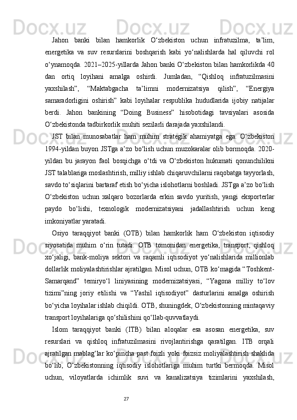 27Jahon   banki   bilan   hamkorlik   O‘zbekiston   uchun   infratuzilma,   ta’lim,
energetika   va   suv   resurslarini   boshqarish   kabi   yo‘nalishlarda   hal   qiluvchi   rol
o‘ynamoqda. 2021–2025-yillarda Jahon banki O‘zbekiston bilan hamkorlikda 40
dan   ortiq   loyihani   amalga   oshirdi.   Jumladan,   “Qishloq   infratuzilmasini
yaxshilash”,   “Maktabgacha   ta’limni   modernizatsiya   qilish”,   “Energiya
samaradorligini   oshirish”   kabi   loyihalar   respublika   hududlarida   ijobiy   natijalar
berdi.   Jahon   bankining   “Doing   Business”   hisobotidagi   tavsiyalari   asosida
O‘zbekistonda tadbirkorlik muhiti sezilarli darajada yaxshilandi.
JST   bilan   munosabatlar   ham   muhim   strategik   ahamiyatga   ega.   O‘zbekiston
1994-yildan buyon JSTga a’zo bo‘lish uchun muzokaralar olib bormoqda. 2020-
yildan   bu   jarayon   faol   bosqichga   o‘tdi   va   O‘zbekiston   hukumati   qonunchilikni
JST talablariga moslashtirish, milliy ishlab chiqaruvchilarni raqobatga tayyorlash,
savdo to‘siqlarini bartaraf etish bo‘yicha islohotlarni boshladi. JSTga a’zo bo‘lish
O‘zbekiston   uchun   xalqaro   bozorlarda   erkin   savdo   yuritish,   yangi   eksporterlar
paydo   bo‘lishi,   texnologik   modernizatsiyani   jadallashtirish   uchun   keng
imkoniyatlar yaratadi.
Osiyo   taraqqiyot   banki   (OTB)   bilan   hamkorlik   ham   O‘zbekiston   iqtisodiy
siyosatida   muhim   o‘rin   tutadi.   OTB   tomonidan   energetika,   transport,   qishloq
xo‘jaligi,   bank-moliya   sektori   va   raqamli   iqtisodiyot   yo‘nalishlarida   millionlab
dollarlik moliyalashtirishlar ajratilgan. Misol uchun, OTB ko‘magida “Toshkent-
Samarqand”   temiryo‘l   liniyasining   modernizatsiyasi,   “Yagona   milliy   to‘lov
tizimi”ning   joriy   etilishi   va   “Yashil   iqtisodiyot”   dasturlarini   amalga   oshirish
bo‘yicha loyihalar ishlab chiqildi. OTB, shuningdek, O‘zbekistonning mintaqaviy
transport loyihalariga qo‘shilishini qo‘llab-quvvatlaydi.
Islom   taraqqiyot   banki   (ITB)   bilan   aloqalar   esa   asosan   energetika,   suv
resurslari   va   qishloq   infratuzilmasini   rivojlantirishga   qaratilgan.   ITB   orqali
ajratilgan  mablag‘lar  ko‘pincha  past  foizli  yoki  foizsiz  moliyalashtirish shaklida
bo‘lib,   O‘zbekistonning   iqtisodiy   islohotlariga   muhim   turtki   bermoqda.   Misol
uchun,   viloyatlarda   ichimlik   suvi   va   kanalizatsiya   tizimlarini   yaxshilash, 