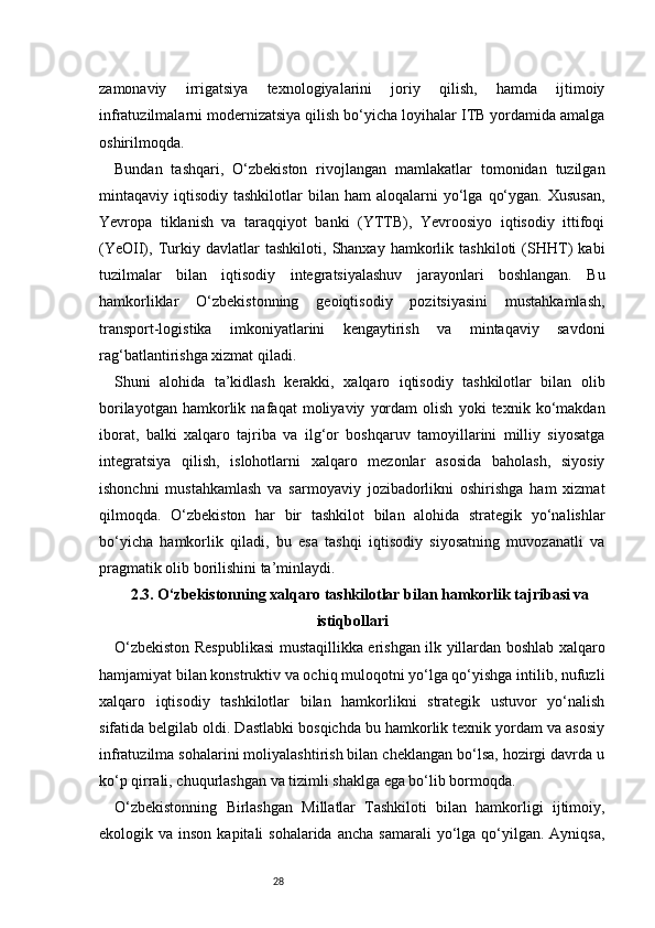 28zamonaviy   irrigatsiya   texnologiyalarini   joriy   qilish,   hamda   ijtimoiy
infratuzilmalarni modernizatsiya qilish bo‘yicha loyihalar ITB yordamida amalga
oshirilmoqda.
Bundan   tashqari,   O‘zbekiston   rivojlangan   mamlakatlar   tomonidan   tuzilgan
mintaqaviy  iqtisodiy  tashkilotlar   bilan  ham  aloqalarni   yo‘lga   qo‘ygan.  Xususan,
Yevropa   tiklanish   va   taraqqiyot   banki   (YTTB),   Yevroosiyo   iqtisodiy   ittifoqi
(YeOII),   Turkiy   davlatlar   tashkiloti,   Shanxay   hamkorlik   tashkiloti   (SHHT)   kabi
tuzilmalar   bilan   iqtisodiy   integratsiyalashuv   jarayonlari   boshlangan.   Bu
hamkorliklar   O‘zbekistonning   geoiqtisodiy   pozitsiyasini   mustahkamlash,
transport-logistika   imkoniyatlarini   kengaytirish   va   mintaqaviy   savdoni
rag‘batlantirishga xizmat qiladi.
Shuni   alohida   ta’kidlash   kerakki,   xalqaro   iqtisodiy   tashkilotlar   bilan   olib
borilayotgan   hamkorlik   nafaqat   moliyaviy   yordam   olish   yoki   texnik   ko‘makdan
iborat,   balki   xalqaro   tajriba   va   ilg‘or   boshqaruv   tamoyillarini   milliy   siyosatga
integratsiya   qilish,   islohotlarni   xalqaro   mezonlar   asosida   baholash,   siyosiy
ishonchni   mustahkamlash   va   sarmoyaviy   jozibadorlikni   oshirishga   ham   xizmat
qilmoqda.   O‘zbekiston   har   bir   tashkilot   bilan   alohida   strategik   yo‘nalishlar
bo‘yicha   hamkorlik   qiladi,   bu   esa   tashqi   iqtisodiy   siyosatning   muvozanatli   va
pragmatik olib borilishini ta’minlaydi.
2.3. O‘zbekistonning xalqaro tashkilotlar bilan hamkorlik tajribasi va
istiqbollari
O‘zbekiston Respublikasi  mustaqillikka erishgan ilk yillardan boshlab xalqaro
hamjamiyat bilan konstruktiv va ochiq muloqotni yo‘lga qo‘yishga intilib, nufuzli
xalqaro   iqtisodiy   tashkilotlar   bilan   hamkorlikni   strategik   ustuvor   yo‘nalish
sifatida belgilab oldi. Dastlabki bosqichda bu hamkorlik texnik yordam va asosiy
infratuzilma sohalarini moliyalashtirish bilan cheklangan bo‘lsa, hozirgi davrda u
ko‘p qirrali, chuqurlashgan va tizimli shaklga ega bo‘lib bormoqda.
O‘zbekistonning   Birlashgan   Millatlar   Tashkiloti   bilan   hamkorligi   ijtimoiy,
ekologik va  inson  kapitali  sohalarida  ancha  samarali  yo‘lga qo‘yilgan. Ayniqsa, 