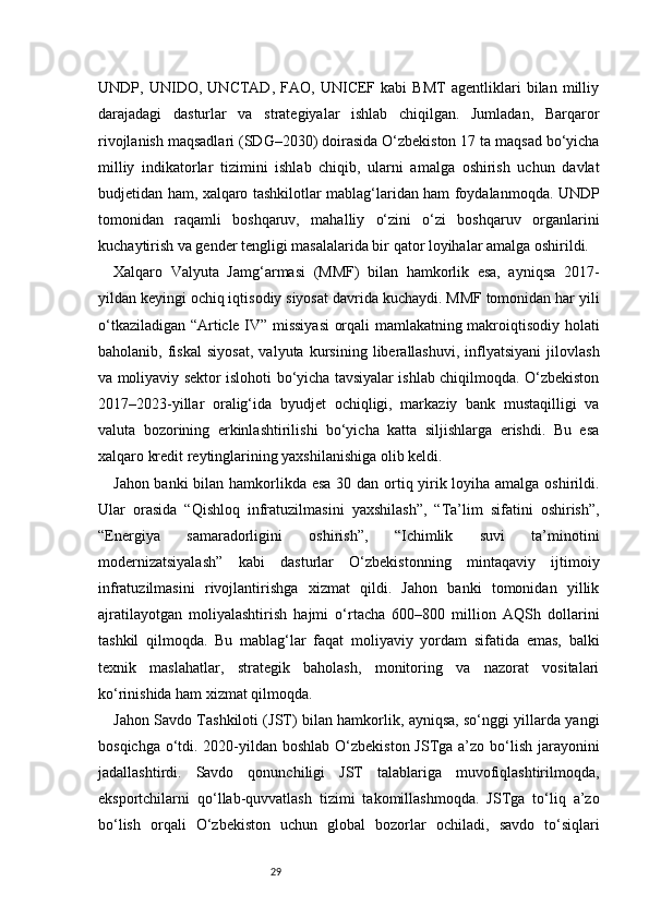 29UNDP,   UNIDO,   UNCTAD,   FAO,   UNICEF   kabi   BMT   agentliklari   bilan   milliy
darajadagi   dasturlar   va   strategiyalar   ishlab   chiqilgan.   Jumladan,   Barqaror
rivojlanish maqsadlari (SDG–2030) doirasida O‘zbekiston 17 ta maqsad bo‘yicha
milliy   indikatorlar   tizimini   ishlab   chiqib,   ularni   amalga   oshirish   uchun   davlat
budjetidan ham, xalqaro tashkilotlar mablag‘laridan ham foydalanmoqda. UNDP
tomonidan   raqamli   boshqaruv,   mahalliy   o‘zini   o‘zi   boshqaruv   organlarini
kuchaytirish va gender tengligi masalalarida bir qator loyihalar amalga oshirildi.
Xalqaro   Valyuta   Jamg‘armasi   (MMF)   bilan   hamkorlik   esa,   ayniqsa   2017-
yildan keyingi ochiq iqtisodiy siyosat davrida kuchaydi. MMF tomonidan har yili
o‘tkaziladigan “Article IV” missiyasi  orqali mamlakatning makroiqtisodiy holati
baholanib,   fiskal   siyosat,   valyuta   kursining   liberallashuvi,   inflyatsiyani   jilovlash
va moliyaviy sektor islohoti bo‘yicha tavsiyalar ishlab chiqilmoqda. O‘zbekiston
2017–2023-yillar   oralig‘ida   byudjet   ochiqligi,   markaziy   bank   mustaqilligi   va
valuta   bozorining   erkinlashtirilishi   bo‘yicha   katta   siljishlarga   erishdi.   Bu   esa
xalqaro kredit reytinglarining yaxshilanishiga olib keldi.
Jahon banki  bilan hamkorlikda esa  30 dan ortiq yirik loyiha amalga oshirildi.
Ular   orasida   “Qishloq   infratuzilmasini   yaxshilash”,   “Ta’lim   sifatini   oshirish”,
“Energiya   samaradorligini   oshirish”,   “Ichimlik   suvi   ta’minotini
modernizatsiyalash”   kabi   dasturlar   O‘zbekistonning   mintaqaviy   ijtimoiy
infratuzilmasini   rivojlantirishga   xizmat   qildi.   Jahon   banki   tomonidan   yillik
ajratilayotgan   moliyalashtirish   hajmi   o‘rtacha   600–800   million   AQSh   dollarini
tashkil   qilmoqda.   Bu   mablag‘lar   faqat   moliyaviy   yordam   sifatida   emas,   balki
texnik   maslahatlar,   strategik   baholash,   monitoring   va   nazorat   vositalari
ko‘rinishida ham xizmat qilmoqda.
Jahon Savdo Tashkiloti (JST) bilan hamkorlik, ayniqsa, so‘nggi yillarda yangi
bosqichga o‘tdi. 2020-yildan boshlab O‘zbekiston JSTga a’zo bo‘lish jarayonini
jadallashtirdi.   Savdo   qonunchiligi   JST   talablariga   muvofiqlashtirilmoqda,
eksportchilarni   qo‘llab-quvvatlash   tizimi   takomillashmoqda.   JSTga   to‘liq   a’zo
bo‘lish   orqali   O‘zbekiston   uchun   global   bozorlar   ochiladi,   savdo   to‘siqlari 