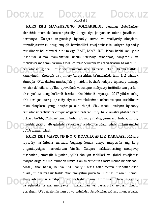 3 KIRISH
KURS   ISHI   MAVZUSINING   DOLZARBLIGI   Bugungi   globallashuv
sharoitida   mamlakatlararo   iqtisodiy   integratsiya   jarayonlari   tobora   jadallashib
bormoqda.   Xalqaro   miqyosdagi   iqtisodiy,   savdo   va   moliyaviy   aloqalarni
muvofiqlashtirish,   teng   huquqli   hamkorlikni   rivojlantirishda   xalqaro   iqtisodiy
tashkilotlar   hal   qiluvchi   o‘ringa   ega.   BMT,   MMF,   JST,   Jahon   banki   kabi   yirik
institutlar   dunyo   mamlakatlari   uchun   iqtisodiy   taraqqiyot,   barqarorlik   va
moliyaviy intizomni ta’minlashda ko‘mak beruvchi vosita vazifasini bajaradi. Bu
tashkilotlar   global   iqtisodiy   muammolarni   bartaraf   etish,   kambag‘allikni
kamaytirish,   ekologik   va   ijtimoiy   barqarorlikni   ta’minlashda   ham   faol   ishtirok
etmoqda.   O‘zbekiston   mustaqillik   yillaridan   boshlab   xalqaro   iqtisodiy   tizimga
kirish, islohotlarni qo‘llab-quvvatlash va xalqaro moliyaviy institutlardan yordam
olish   yo‘lida   keng   ko‘lamli   hamkorlikka   kirishdi.   Ayniqsa,   2017-yildan   so‘ng
olib   borilgan   ochiq   iqtisodiy   siyosat   mamlakatimiz   uchun   xalqaro   tashkilotlar
bilan   aloqalarni   yangi   bosqichga   olib   chiqdi.   Shu   sababli,   xalqaro   iqtisodiy
tashkilotlar faoliyatini chuqur o‘rganish nafaqat ilmiy, balki amaliy jihatdan ham
dolzarb bo‘lib, O‘zbekistonning tashqi iqtisodiy strategiyasini aniqlashda, xorijiy
investitsiyalarni   jalb   qilishda   va   xalqaro   savdoni   rivojlantirishda   muhim   manba
bo‘lib xizmat qiladi.
KURS   ISHI   MAVZUSINING   O‘RGANILGANLIK   DARAJASI   Xalqaro
iqtisodiy   tashkilotlar   mavzusi   bugungi   kunda   dunyo   miqyosida   eng   ko‘p
o‘rganilayotgan   mavzulardan   biridir.   Xalqaro   tashkilotlarning   moliyaviy
hisobotlari,   strategik   hujjatlari,   yillik   faoliyat   tahlillari   va   global   rivojlanish
maqsadlariga oid ma’lumotlari ilmiy izlanishlar uchun asosiy manba hisoblanadi.
MMF,   Jahon   banki,   JST   va   BMT   har   yili   o‘z   a’zolari   uchun   hisobotlar   e’lon
qiladi,  bu  esa   mazkur  tashkilotlar  faoliyatini   puxta  tahlil   qilish  imkonini   beradi.
Ilmiy adabiyotlarda xalqaro iqtisodiy tashkilotlarning tuzilmasi, ularning siyosiy
va   iqtisodiy   ta’siri,   moliyaviy   mexanizmlari   va   barqarorlik   siyosati   chuqur
yoritilgan. O‘zbekistonda ham bu yo‘nalishda iqtisodchilar, xalqaro munosabatlar 