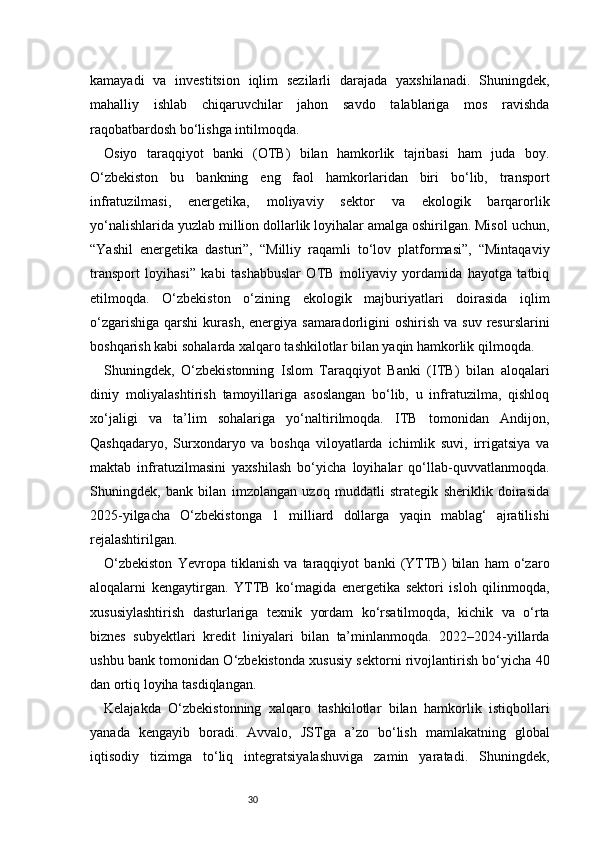 30kamayadi   va   investitsion   iqlim   sezilarli   darajada   yaxshilanadi.   Shuningdek,
mahalliy   ishlab   chiqaruvchilar   jahon   savdo   talablariga   mos   ravishda
raqobatbardosh bo‘lishga intilmoqda.
Osiyo   taraqqiyot   banki   (OTB)   bilan   hamkorlik   tajribasi   ham   juda   boy.
O‘zbekiston   bu   bankning   eng   faol   hamkorlaridan   biri   bo‘lib,   transport
infratuzilmasi,   energetika,   moliyaviy   sektor   va   ekologik   barqarorlik
yo‘nalishlarida yuzlab million dollarlik loyihalar amalga oshirilgan. Misol uchun,
“Yashil   energetika   dasturi”,   “Milliy   raqamli   to‘lov   platformasi”,   “Mintaqaviy
transport   loyihasi”   kabi   tashabbuslar   OTB   moliyaviy   yordamida   hayotga   tatbiq
etilmoqda.   O‘zbekiston   o‘zining   ekologik   majburiyatlari   doirasida   iqlim
o‘zgarishiga  qarshi   kurash,  energiya samaradorligini  oshirish  va  suv  resurslarini
boshqarish kabi sohalarda xalqaro tashkilotlar bilan yaqin hamkorlik qilmoqda.
Shuningdek,   O‘zbekistonning   Islom   Taraqqiyot   Banki   (ITB)   bilan   aloqalari
diniy   moliyalashtirish   tamoyillariga   asoslangan   bo‘lib,   u   infratuzilma,   qishloq
xo‘jaligi   va   ta’lim   sohalariga   yo‘naltirilmoqda.   ITB   tomonidan   Andijon,
Qashqadaryo,   Surxondaryo   va   boshqa   viloyatlarda   ichimlik   suvi,   irrigatsiya   va
maktab   infratuzilmasini   yaxshilash   bo‘yicha   loyihalar   qo‘llab-quvvatlanmoqda.
Shuningdek,   bank   bilan   imzolangan   uzoq   muddatli   strategik   sheriklik   doirasida
2025-yilgacha   O‘zbekistonga   1   milliard   dollarga   yaqin   mablag‘   ajratilishi
rejalashtirilgan.
O‘zbekiston   Yevropa   tiklanish   va   taraqqiyot   banki   (YTTB)   bilan   ham   o‘zaro
aloqalarni   kengaytirgan.   YTTB   ko‘magida   energetika   sektori   isloh   qilinmoqda,
xususiylashtirish   dasturlariga   texnik   yordam   ko‘rsatilmoqda,   kichik   va   o‘rta
biznes   subyektlari   kredit   liniyalari   bilan   ta’minlanmoqda.   2022–2024-yillarda
ushbu bank tomonidan O‘zbekistonda xususiy sektorni rivojlantirish bo‘yicha 40
dan ortiq loyiha tasdiqlangan.
Kelajakda   O‘zbekistonning   xalqaro   tashkilotlar   bilan   hamkorlik   istiqbollari
yanada   kengayib   boradi.   Avvalo,   JSTga   a’zo   bo‘lish   mamlakatning   global
iqtisodiy   tizimga   to‘liq   integratsiyalashuviga   zamin   yaratadi.   Shuningdek, 