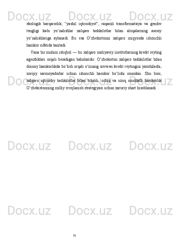 31ekologik   barqarorlik,   “yashil   iqtisodiyot”,   raqamli   transformatsiya   va   gender
tengligi   kabi   yo‘nalishlar   xalqaro   tashkilotlar   bilan   aloqalarning   asosiy
yo‘nalishlariga   aylanadi.   Bu   esa   O‘zbekistonni   xalqaro   miqyosda   ishonchli
hamkor sifatida tanitadi.
Yana bir muhim istiqbol — bu xalqaro moliyaviy institutlarning kredit reyting
agentliklari   orqali   beradigan   baholaridir.   O‘zbekiston   xalqaro   tashkilotlar   bilan
doimiy hamkorlikda bo‘lish orqali o‘zining suveren kredit reytingini yaxshilashi,
xorijiy   sarmoyadorlar   uchun   ishonchli   hamkor   bo‘lishi   mumkin.   Shu   bois,
xalqaro   iqtisodiy   tashkilotlar   bilan   tizimli,   ochiq   va   uzoq   muddatli   hamkorlik
O‘zbekistonning milliy rivojlanish strategiyasi uchun zaruriy shart hisoblanadi. 