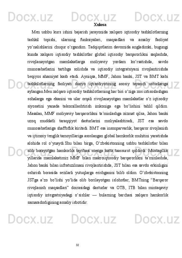 32 Xulosa
Men   ushbu   kurs   ishini   bajarish   jarayonida   xalqaro   iqtisodiy   tashkilotlarning
tashkil   topishi,   ularning   funksiyalari,   maqsadlari   va   amaliy   faoliyat
yo‘nalishlarini  chuqur  o‘rgandim.  Tadqiqotlarim  davomida  angladimki,  bugungi
kunda   xalqaro   iqtisodiy   tashkilotlar   global   iqtisodiy   barqarorlikni   saqlashda,
rivojlanayotgan   mamlakatlarga   moliyaviy   yordam   ko‘rsatishda,   savdo
munosabatlarini   tartibga   solishda   va   iqtisodiy   integratsiyani   rivojlantirishda
beqiyos   ahamiyat   kasb   etadi.   Ayniqsa,   MMF,   Jahon   banki,   JST   va   BMT   kabi
tashkilotlarning   faoliyati   dunyo   iqtisodiyotining   asosiy   tayanch   ustunlariga
aylangan.Men xalqaro iqtisodiy tashkilotlarning har biri o‘ziga xos ixtisoslashgan
sohalarga   ega   ekanini   va   ular   orqali   rivojlanayotgan   mamlakatlar   o‘z   iqtisodiy
siyosatini   yanada   takomillashtirish   imkoniga   ega   bo‘lishini   tahlil   qildim.
Masalan,   MMF   moliyaviy   barqarorlikni   ta’minlashga   xizmat   qilsa,   Jahon   banki
uzoq   muddatli   taraqqiyot   dasturlarini   moliyalashtiradi,   JST   esa   savdo
munosabatlariga shaffoflik kiritadi. BMT esa insonparvarlik, barqaror rivojlanish
va ijtimoiy tenglik tamoyillariga asoslangan global hamkorlik muhitini yaratishda
alohida   rol   o‘ynaydi.Shu   bilan   birga,   O‘zbekistonning   ushbu   tashkilotlar   bilan
olib   borayotgan   hamkorlik   tajribasi   menga   katta   taassurot   qoldirdi.   Mustaqillik
yillarida   mamlakatimiz   MMF   bilan   makroiqtisodiy   barqarorlikni   ta’minlashda,
Jahon banki bilan infratuzilmani rivojlantirishda, JST bilan esa savdo erkinligini
oshirish   borasida   sezilarli   yutuqlarga   erishganini   bilib   oldim.   O‘zbekistonning
JSTga   a’zo   bo‘lishi   yo‘lida   olib   borilayotgan   islohotlar,   BMTning   “Barqaror
rivojlanish   maqsadlari”   doirasidagi   dasturlar   va   OTB,   ITB   bilan   mintaqaviy
iqtisodiy   integratsiyadagi   o‘sishlar   —   bularning   barchasi   xalqaro   hamkorlik
samaradorligining amaliy isbotidir. 