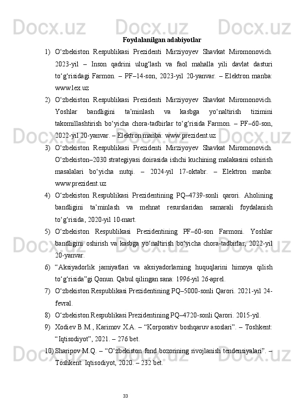 33Foydalanilgan adabiyotlar
1) O‘zbekiston   Respublikasi   Prezidenti   Mirziyoyev   Shavkat   Miromonovich.
2023-yil   –   Inson   qadrini   ulug‘lash   va   faol   mahalla   yili   davlat   dasturi
to‘g‘risidagi   Farmon.   –   PF–14-son,   2023-yil   20-yanvar.   –   Elektron   manba:
www.lex.uz
2) O‘zbekiston   Respublikasi   Prezidenti   Mirziyoyev   Shavkat   Miromonovich.
Yoshlar   bandligini   ta’minlash   va   kasbga   yo‘naltirish   tizimini
takomillashtirish   bo‘yicha   chora-tadbirlar   to‘g‘risida   Farmon.   –   PF–60-son,
2022-yil 20-yanvar. – Elektron manba: www.prezident.uz
3) O‘zbekiston   Respublikasi   Prezidenti   Mirziyoyev   Shavkat   Miromonovich.
O‘zbekiston–2030 strategiyasi doirasida ishchi kuchining malakasini oshirish
masalalari   bo‘yicha   nutqi.   –   2024-yil   17-oktabr.   –   Elektron   manba:
www.prezident.uz
4) O‘zbekiston   Respublikasi   Prezidentining   PQ–4739-sonli   qarori.   Aholining
bandligini   ta’minlash   va   mehnat   resurslaridan   samarali   foydalanish
to‘g‘risida, 2020-yil 10-mart.
5) O‘zbekiston   Respublikasi   Prezidentining   PF–60-son   Farmoni.   Yoshlar
bandligini   oshirish   va   kasbga   yo‘naltirish   bo‘yicha   chora-tadbirlar,   2022-yil
20-yanvar.
6) “Aksiyadorlik   jamiyatlari   va   aksiyadorlarning   huquqlarini   himoya   qilish
to‘g‘risida”gi Qonun. Qabul qilingan sana: 1996-yil 26-aprel.
7) O‘zbekiston Respublikasi Prezidentining PQ–5000-sonli Qarori. 2021-yil 24-
fevral.
8) O‘zbekiston Respublikasi Prezidentining PQ–4720-sonli Qarori. 2015-yil.
9) Xodiev B.M., Karimov X.A. – “Korporativ boshqaruv asoslari”. – Toshkent:
“Iqtisodiyot”, 2021. – 276 bet.
10) Sharipov M.Q. – “O‘zbekiston fond bozorining rivojlanish tendensiyalari”. –
Toshkent: Iqtisodiyot, 2020. – 232 bet. 