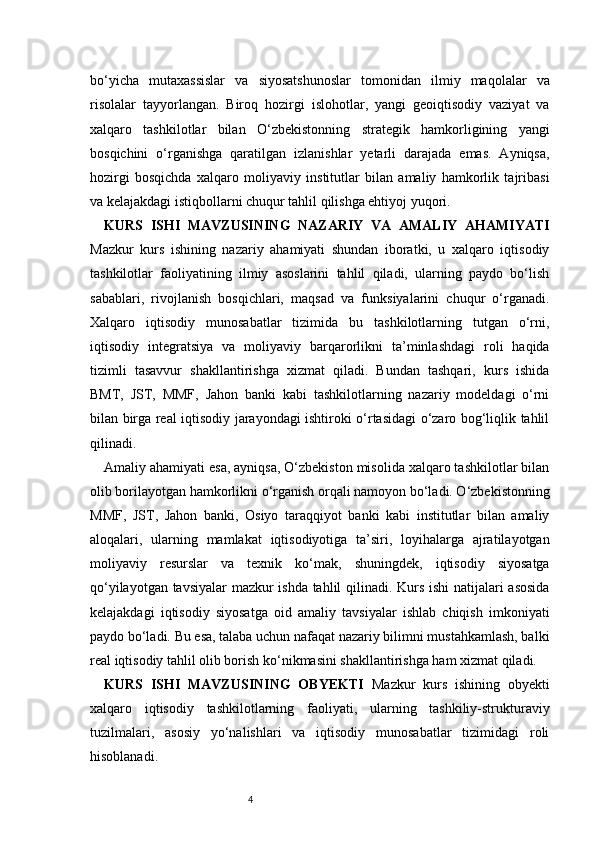 4bo‘yicha   mutaxassislar   va   siyosatshunoslar   tomonidan   ilmiy   maqolalar   va
risolalar   tayyorlangan.   Biroq   hozirgi   islohotlar,   yangi   geoiqtisodiy   vaziyat   va
xalqaro   tashkilotlar   bilan   O‘zbekistonning   strategik   hamkorligining   yangi
bosqichini   o‘rganishga   qaratilgan   izlanishlar   yetarli   darajada   emas.   Ayniqsa,
hozirgi   bosqichda   xalqaro   moliyaviy   institutlar   bilan   amaliy   hamkorlik   tajribasi
va kelajakdagi istiqbollarni chuqur tahlil qilishga ehtiyoj yuqori.
KURS   ISHI   MAVZUSINING   NAZARIY   VA   AMALIY   AHAMIYATI
Mazkur   kurs   ishining   nazariy   ahamiyati   shundan   iboratki,   u   xalqaro   iqtisodiy
tashkilotlar   faoliyatining   ilmiy   asoslarini   tahlil   qiladi,   ularning   paydo   bo‘lish
sabablari,   rivojlanish   bosqichlari,   maqsad   va   funksiyalarini   chuqur   o‘rganadi.
Xalqaro   iqtisodiy   munosabatlar   tizimida   bu   tashkilotlarning   tutgan   o‘rni,
iqtisodiy   integratsiya   va   moliyaviy   barqarorlikni   ta’minlashdagi   roli   haqida
tizimli   tasavvur   shakllantirishga   xizmat   qiladi.   Bundan   tashqari,   kurs   ishida
BMT,   JST,   MMF,   Jahon   banki   kabi   tashkilotlarning   nazariy   modeldagi   o‘rni
bilan birga real iqtisodiy jarayondagi ishtiroki o‘rtasidagi o‘zaro bog‘liqlik tahlil
qilinadi.
Amaliy ahamiyati esa, ayniqsa, O‘zbekiston misolida xalqaro tashkilotlar bilan
olib borilayotgan hamkorlikni o‘rganish orqali namoyon bo‘ladi. O‘zbekistonning
MMF,   JST,   Jahon   banki,   Osiyo   taraqqiyot   banki   kabi   institutlar   bilan   amaliy
aloqalari,   ularning   mamlakat   iqtisodiyotiga   ta’siri,   loyihalarga   ajratilayotgan
moliyaviy   resurslar   va   texnik   ko‘mak,   shuningdek,   iqtisodiy   siyosatga
qo‘yilayotgan tavsiyalar mazkur ishda tahlil qilinadi. Kurs ishi natijalari asosida
kelajakdagi   iqtisodiy   siyosatga   oid   amaliy   tavsiyalar   ishlab   chiqish   imkoniyati
paydo bo‘ladi. Bu esa, talaba uchun nafaqat nazariy bilimni mustahkamlash, balki
real iqtisodiy tahlil olib borish ko‘nikmasini shakllantirishga ham xizmat qiladi.
KURS   ISHI   MAVZUSINING   OBYEKTI   Mazkur   kurs   ishining   obyekti
xalqaro   iqtisodiy   tashkilotlarning   faoliyati,   ularning   tashkiliy-strukturaviy
tuzilmalari,   asosiy   yo‘nalishlari   va   iqtisodiy   munosabatlar   tizimidagi   roli
hisoblanadi. 