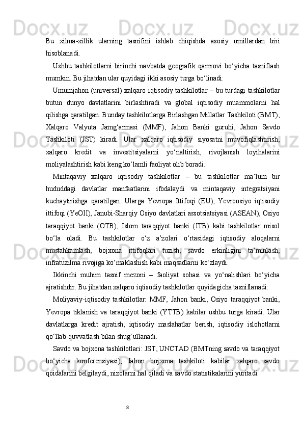 8Bu   xilma-xillik   ularning   tasnifini   ishlab   chiqishda   asosiy   omillardan   biri
hisoblanadi.
Ushbu   tashkilotlarni   birinchi   navbatda   geografik   qamrovi   bo‘yicha   tasniflash
mumkin. Bu jihatdan ular quyidagi ikki asosiy turga bo‘linadi:
Umumjahon (universal) xalqaro iqtisodiy tashkilotlar – bu turdagi tashkilotlar
butun   dunyo   davlatlarini   birlashtiradi   va   global   iqtisodiy   muammolarni   hal
qilishga qaratilgan. Bunday tashkilotlarga Birlashgan Millatlar Tashkiloti (BMT),
Xalqaro   Valyuta   Jamg‘armasi   (MMF),   Jahon   Banki   guruhi,   Jahon   Savdo
Tashkiloti   (JST)   kiradi.   Ular   xalqaro   iqtisodiy   siyosatni   muvofiqlashtirish,
xalqaro   kredit   va   investitsiyalarni   yo‘naltirish,   rivojlanish   loyihalarini
moliyalashtirish kabi keng ko‘lamli faoliyat olib boradi.
Mintaqaviy   xalqaro   iqtisodiy   tashkilotlar   –   bu   tashkilotlar   ma’lum   bir
hududdagi   davlatlar   manfaatlarini   ifodalaydi   va   mintaqaviy   integratsiyani
kuchaytirishga   qaratilgan.   Ularga   Yevropa   Ittifoqi   (EU),   Yevroosiyo   iqtisodiy
ittifoqi (YeOII), Janubi-Sharqiy Osiyo davlatlari assotsiatsiyasi (ASEAN), Osiyo
taraqqiyot   banki   (OTB),   Islom   taraqqiyot   banki   (ITB)   kabi   tashkilotlar   misol
bo‘la   oladi.   Bu   tashkilotlar   o‘z   a’zolari   o‘rtasidagi   iqtisodiy   aloqalarni
mustahkamlash,   bojxona   ittifoqlari   tuzish,   savdo   erkinligini   ta’minlash,
infratuzilma rivojiga ko‘maklashish kabi maqsadlarni ko‘zlaydi.
Ikkinchi   muhim   tasnif   mezoni   –   faoliyat   sohasi   va   yo‘nalishlari   bo‘yicha
ajratishdir. Bu jihatdan xalqaro iqtisodiy tashkilotlar quyidagicha tasniflanadi:
Moliyaviy-iqtisodiy   tashkilotlar:   MMF,   Jahon   banki,   Osiyo   taraqqiyot   banki,
Yevropa   tiklanish   va   taraqqiyot   banki   (YTTB)   kabilar   ushbu   turga   kiradi.   Ular
davlatlarga   kredit   ajratish,   iqtisodiy   maslahatlar   berish,   iqtisodiy   islohotlarni
qo‘llab-quvvatlash bilan shug‘ullanadi.
Savdo va bojxona tashkilotlari: JST, UNCTAD (BMTning savdo va taraqqiyot
bo‘yicha   konferensiyasi),   Jahon   bojxona   tashkiloti   kabilar   xalqaro   savdo
qoidalarini belgilaydi, nizolarni hal qiladi va savdo statistikalarini yuritadi. 