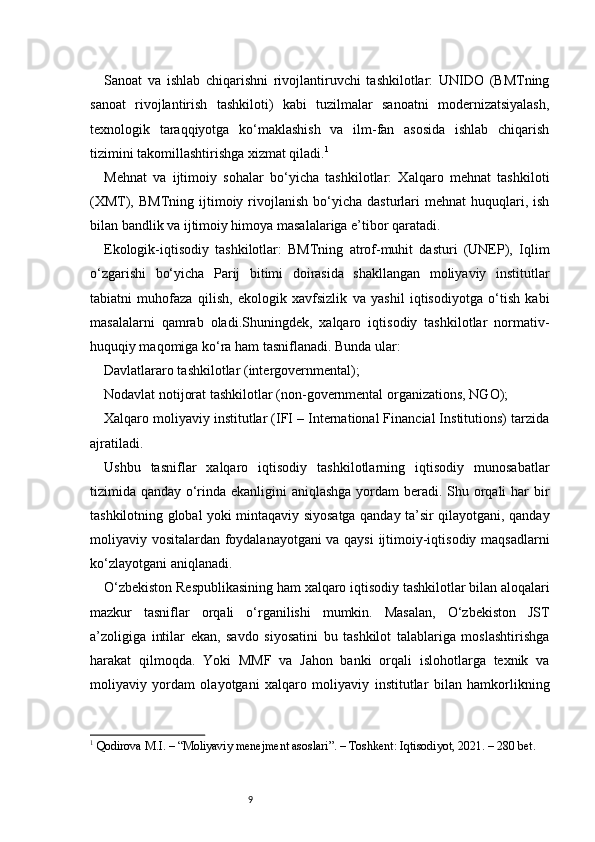 9Sanoat   va   ishlab   chiqarishni   rivojlantiruvchi   tashkilotlar:   UNIDO   (BMTning
sanoat   rivojlantirish   tashkiloti)   kabi   tuzilmalar   sanoatni   modernizatsiyalash,
texnologik   taraqqiyotga   ko‘maklashish   va   ilm-fan   asosida   ishlab   chiqarish
tizimini takomillashtirishga xizmat qiladi. 1
Mehnat   va   ijtimoiy   sohalar   bo‘yicha   tashkilotlar:   Xalqaro   mehnat   tashkiloti
(XMT),  BMTning  ijtimoiy  rivojlanish   bo‘yicha   dasturlari  mehnat   huquqlari,  ish
bilan bandlik va ijtimoiy himoya masalalariga e’tibor qaratadi.
Ekologik-iqtisodiy   tashkilotlar:   BMTning   atrof-muhit   dasturi   (UNEP),   Iqlim
o‘zgarishi   bo‘yicha   Parij   bitimi   doirasida   shakllangan   moliyaviy   institutlar
tabiatni   muhofaza   qilish,   ekologik   xavfsizlik   va   yashil   iqtisodiyotga   o‘tish   kabi
masalalarni   qamrab   oladi.Shuningdek,   xalqaro   iqtisodiy   tashkilotlar   normativ-
huquqiy maqomiga ko‘ra ham tasniflanadi. Bunda ular:
Davlatlararo tashkilotlar (intergovernmental);
Nodavlat notijorat tashkilotlar (non-governmental organizations, NGO);
Xalqaro moliyaviy institutlar (IFI – International Financial Institutions) tarzida
ajratiladi.
Ushbu   tasniflar   xalqaro   iqtisodiy   tashkilotlarning   iqtisodiy   munosabatlar
tizimida qanday o‘rinda ekanligini  aniqlashga  yordam beradi. Shu orqali  har bir
tashkilotning global yoki mintaqaviy siyosatga qanday ta’sir qilayotgani, qanday
moliyaviy vositalardan foydalanayotgani va qaysi  ijtimoiy-iqtisodiy maqsadlarni
ko‘zlayotgani aniqlanadi.
O‘zbekiston Respublikasining ham xalqaro iqtisodiy tashkilotlar bilan aloqalari
mazkur   tasniflar   orqali   o‘rganilishi   mumkin.   Masalan,   O‘zbekiston   JST
a’zoligiga   intilar   ekan,   savdo   siyosatini   bu   tashkilot   talablariga   moslashtirishga
harakat   qilmoqda.   Yoki   MMF   va   Jahon   banki   orqali   islohotlarga   texnik   va
moliyaviy   yordam   olayotgani   xalqaro   moliyaviy   institutlar   bilan   hamkorlikning
1
  Qodirova M.I. – “Moliyaviy menejment asoslari”. – Toshkent: Iqtisodiyot, 2021. – 280 bet. 