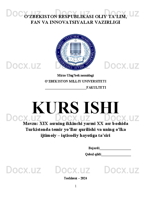 O’ZBEKISTON RESPUBLIKASI OLIY TA’LIM,
FAN VA INNOVATSIYALAR VAZIRLIGI
Mirzo Ulug’bek nomidagi 
O’ZBEKISTON MILLIY UNIVERSITETI
_________________________FAKULTETI
KURS ISHI
Mavzu: XIX asrning ikkinchi yarmi XX asr boshida
Turkistonda temir yo’llar qurilishi va uning o’lka
ijtimoiy – iqtisodiy hayotiga ta’siri
Bajardi___________________
Qabul qildi__________________
Toshkent – 2024 
1 