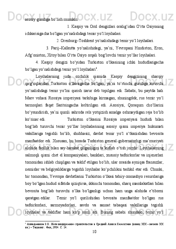 asosiy guruhga b о ‘lish mumkin:
1. Kaspiy va Orol dengizlari oralig‘idan   О ‘rta Osiyoning
ichkarisigacha b о ‘lgan y о ‘nalishdagi temir y о ‘l loyihalari. 
2. Orenburg–Toshkent y о ‘nalishidagi temir y о ‘l loyihalari. 
3.   Parij–Kalkutta   y о ‘nalishidagi,   ya’ni,   Yevropani   Hindiston,   Eron,
Afg‘oniston, Xitoy bilan  О ‘rta Osiyo orqali bog‘lovchi temir y о ‘llar loyihalari. 
4.   Kaspiy   dengizi   b о ‘yidan   Turkiston   о ‘lkasining   ichki   hududlarigacha
b о ‘lgan y о ‘nalishdagi temir y о ‘l loyihalari 6
.
Loyihalarning   juda   ozchilik   qismida   Kaspiy   dengizining   sharqiy
qirg‘oqlaridan   Turkiston   о ‘lkasigacha   b о ‘lgan,   ya’ni   t о ‘rtinchi   guruhga   kiruvchi
y о ‘nalishdagi   temir   y о ‘lni   qurish   zarur   deb   topilgan   edi.   Sababi,   bu   paytda   hali
Marv   vohasi   Rossiya   imperiyasi   tarkibiga   kirmagan,   shuningdek,   rus   temir   y о ‘l
tarmoqlari   faqat   Saritsingacha   keltirilgan   edi.   Asosiysi,   Qoraqum   ch о ‘llarini
b о ‘ysundirish, ya’ni qumli sahroda rels yotqizish amalga oshmaydigan reja b о ‘lib
k о ‘rinar edi.  Turkiston   о ‘lkasini   Rossiya   imperiyasi   hududi   bilan
bog‘lab   turuvchi   temir   y о ‘llar   loyihalarining   asosiy   qismi   imperiya   hukumati
vakillariga   tegishli   b о ‘lib,   shubhasiz,   davlat   temir   y о ‘l   о ‘tkazishdan   bevosita
manfaatdor edi. Xususan, bu borada Turkiston general-gubernatorligi ma’muriyati
alohida faollik bilan say-harakat qilganligini ta’kidlab  о ‘tish joizdir. Loyihalarning
salmoqli qismi chet el kompaniyalari, banklari, xususiy tadbirkorlar va injenerlari
tomonidan ishlab chiqilgan va taklif etilgan b о ‘lib, ular orasida ayniqsa fransuzlar,
nemislar va belgiyaliklarga tegishli loyihalar k о ‘pchilikni tashkil etar edi. Chunki,
bir tomondan, Yevropa davlatlarini Turkiston  о ‘lkasi tabiiy-xomashyo resurslariga
boy b о ‘lgan hudud sifatida qiziqtirsa, ikkinchi tomondan, sharq mamlakatlari bilan
bevosita   bog‘lab   turuvchi   о ‘lka   b о ‘lganligi   uchun   ham   unga   alohida   e’tiborni
qaratgan edilar. Temir   y о ‘l   qurilishidan   bevosita   manfaatdor   b о ‘lgan   rus
tadbirkorlari,   sarmoyadorlari,   savdo   va   sanoat   tabaqasi   vakillariga   tegishli
loyihalar   va   takliflar   ham   k о ‘p   sonli   edi.   Buning   sababi   shundaki,   temir   y о ‘l
6
 Ахмаджанова З.К. Железнодорожное строительство в Средней Азии и Казахстане (конец ХIХ – начало ХХ
вв.) – Ташкент:. Фан, 1984. С. 14.
10 