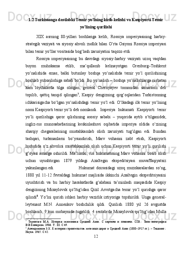 1.2 Turkistonga dastlabki Temir yo’lning kirib kelishi va Kaspiyorti Temir
yo’lining qurilishi
XIX   asrning   80-yillari   boshlariga   kelib,   Rossiya   imperiyasining   harbiy-
strategik vaziyati va siyosiy ahvoli zudlik bilan   О ‘rta Osiyoni Rossiya  imperiyasi
bilan temir y о ‘llar vositasida bog‘lash zaruriyatini taqozo etdi.
Rossiya   imperiyasining   bu   davrdagi   siyosiy-harbiy   vaziyati   uzoq   vaqtdan
buyon   muhokama   etilib,   ma’qullanib   kelinayotgan   Orenburg–Toshkent
y о ‘nalishida   emas,   balki   butunlay   boshqa   y о ‘nalishda   temir   y о ‘l   qurilishining
boshlab yuborilishiga sabab b о ‘ldi. Bu y о ‘nalish – boshqa y о ‘nalishlarga nisbatan
kam   loyihalarda   tilga   olingan,   general   Chernyayev   tomonidan   samarasiz   deb
topilib,   qattiq   tanqid   qilingan 7
,   Kaspiy   dengizning   qirg‘oqlaridan   Turkistonning
ichkarisigacha   b о ‘lgan   y о ‘nalishdagi   temir   y о ‘l   edi.   О ‘lkadagi   ilk   temir   y о ‘lning
nomi Kaspiyorti temir y о ‘li deb nomlandi. Imperiya   hukumati   Kaspiyorti   temir
y о ‘li   qurilishiga   qaror   qilishining   asosiy   sababi   –   yuqorida   aytib   о ‘tilganidek,
ingliz-rus   munosabatlarining   keskinlashuvi   oqibatida   imperiya   oldida   о ‘zining
sharqiy   chegaralarining   mustahkamlab   olish   zaruriyati   tug‘ilgan   edi.   Bundan
tashqari,   turkmanlarni   b о ‘ysundirish,   Marv   vohasini   zabt   etish,   Kaspiyorti
hududida   о ‘z   ahvolini   mustahkamlab   olish   uchun   Kaspiyorti   temir   y о ‘li   qurilishi
g‘oyasi   amalga   oshirildi.   Ma’lumki,   rus   hukumatining   Marv   vohasini   bosib   olish
uchun   uyushtirgan   1879   yildagi   Axaltegin   ekspeditsiyasi   muvaffaqiyatsiz
yakunlangan edi.  Hukumat   doirasidagi   uzoq   muzokaralardan   s о ‘ng,
1880   yil   11-12   fevraldagi   hukumat   majlisida   ikkinchi   Axaltegin   ekspeditsiyasini
uyushtirish   va   bu   harbiy   harakatlarda   g‘alabani   ta’minlash   maqsadida   Kaspiy
dengizining   Mixaylovsk   q о ‘ltig‘idan   Qizil   Arvotgacha   temir   y о ‘l   qurishga   qaror
qilindi 8
.   Y о ‘lni   qurish   ishlari   harbiy   vazirlik   ixtiyoriga   topshirildi.   Unga   general-
leytenant   M.N.   Annenkov   boshchilik   qildi.   Qurilish   1880   yil   26   avgustda
boshlanib, 9 kun mobaynida tugatildi. 4 sentabrda Mixaylovsk q о ‘ltig‘idan Mulla
7
  Терентьев   М.А.   История   завоевания   Средней   Азии.   С   картами   и   планами.   СПб.:   Типо-литография
В.В.Комарова. 1906. Т:. III.  C .49.
8
  Ахмаджанова З.К. К истории строительства железных дорог в Средней Азии (1880–1917 гг.). – Ташкент.:
Наука. 1965.  C .42.
12 