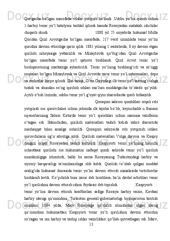 Qorigacha   b о ‘lgan  masofada   relslar   yotqizib  b о ‘lindi.  Ushbu   y о ‘lni  qurish  uchun
1-harbiy temir  y о ‘l  batalyoni tashkil  qilindi hamda Rossiyadan  malakali  ishchilar
chiqarib olindi.  1880   yil   25   noyabrda   hukumat   Mulla
Qoridan   Qizil   Arvotgacha   b о ‘lgan   masofada,   217   verst   uzunlikda   temir   y о ‘lni
qurishni davom ettirishga qaror qildi. 1881 yilning 1 sentabrida, 8 oy davom etgan
qurilish   nihoyasiga   yetkazildi   va   Mixaylovsk   q о ‘ltig‘idan   Qizil   Arvotgacha
b о ‘lgan   masofada   temir   y о ‘l   qatnovi   boshlandi.   Qizil   Arvot   temir   y о ‘l
boshqaruvining   markaziga   aylantirildi.   Temir   y о ‘lning   boshlang‘ich   va   s о ‘nggi
nuqtalari b о ‘lgan Mixaylovsk va Qizil Arvotda zarur temir y о ‘l ustaxonalari, depo
va omborlar barpo qilindi. Shu tariqa,  О ‘rta Osiyodagi ilk temir y о ‘l tarmog‘i ishga
tushdi   va   shundan   s о ‘ng   qurilish   ishlari   ma’lum   muddatgacha   t о ‘xtatib   q о ‘yildi.
Aytib  о ‘tish lozimki, ushbu temir y о ‘l g‘oyat qiyin sharoitlarda qurib bitkazildi. 
Qoraqum sahrosi qumliklari orqali rels
yotqizish   rus   quruvchilari   uchun   jahonda   ilk   tajriba   b о ‘lib,   keyinchalik   u   fransuz
injenerlarining   Sahroi   Kabirda   temir   y о ‘l   qurishlari   uchun   namuna   vazifasini
о ‘tagan   edi.   Ikkinchidan,   qurilish   materiallari   tashib   kelish   sahro   sharoitida
mashaqqat   bilan   amalga   oshirildi.   Qoraqum   sahrosida   rels   yotqizish   ishlari
quruvchilarni   og‘ir   ahvolga   soldi.   Qurilish   materiallari   Volga   daryosi   va   Kaspiy
dengizi   orqali   Rossiyadan   tashib   keltirildi.   Kaspiyorti   temir   y о ‘lining   birinchi
uchastkasi   qurilishi   rus   hukumatini   nafaqat   qumli   sahroda   temir   y о ‘l   qurilish
mumkinligiga   ishontirdi,   balki   bu   narsa   Rossiyaning   Turkistondagi   harbiy   va
siyosiy   barqarorligi   ta’minlanishiga   olib   keldi.   Qurilish   t о ‘xtab   qolgan   muddat
oralig‘ida   hukumat   doirasida   temir   y о ‘lni   davom   ettirish   masalasida   tortishuvlar
boshlanib ketdi. K о ‘pchilik buni  zarur  deb hisoblasa,  ba’zi  davlat  arboblari  temir
y о ‘l qurilishini davom ettirish ishini foydasiz deb topishdi. Kaspiyorti
temir   y о ‘lini   davom   ettirish   tarafdorlari   safiga   Rossiya   harbiy   vaziri,   Kavkaz
harbiy   okrugi   q о ‘mondoni,   Turkiston   general-gubernatorligi   boshqaruvini   kiritish
mumkin.   1884   yilda,   Marv   Rossiyaga   q о ‘shilib   olinishidan   olgari   okrug
q о ‘mondoni   hukumatdan   Kaspiyorti   temir   y о ‘li   qurilishini   davom   ettirishni
s о ‘ragan va uni harbiy va tashqi ishlar vazirliklari q о ‘llab-quvvatlagan edi. Marv,
13 