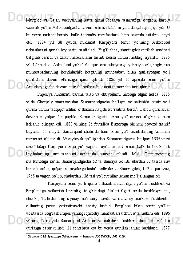 Murg‘ob   va   Tajan   vodiysining   katta   qismi   Rossiya   tasarrufiga   о ‘tgach,   harbiy
vazirlik y о ‘lni Ashxobodgacha davom ettirish talabini yanada qattiqroq q о ‘ydi. U
bu   narsa   nafaqat   harbiy,   balki   iqtisodiy   manfaatlarni   ham   nazarda   tutishini   qayd
etdi. 1884   yil   30   iyulda   hukumat   Kaspiyorti   temir   y о ‘lning   Ashxobod
uchastkasini qurish loyihasini tasdiqladi. Yig‘ilishda, shuningdek qurilish muddati
belgilab  berildi   va   zarur   materiallarni   tashib   kelish   uchun   mablag‘   ajratildi.   1885
yil   17   martda,   Ashxobod   y о ‘nalishi   qurilishi   nihoyasiga   yetmay   turib,   ingliz-rus
munosabatlarining   keskinlashib   ketganligi   munosabati   bilan   qurilayotgan   y о ‘l
qurilishini   davom   ettirishga   qaror   qilindi.   1886   yil   16   aprelda   temir   y о ‘lni
Amudaryogacha davom ettirish loyihasi hukumat tomonidan tasdiqlandi. 
Imperiya   hukumati   barcha   talab   va   ehtiyojlarni   hisobga   olgan   holda,   1885
yilda   Chorj о ‘y   stansiyasidan   Samarqandgacha   b о ‘lgan   y о ‘nalishida   temir   y о ‘l
qurish uchun tadqiqot ishlari   о ‘tkazish haqida k о ‘rsatma berdi 9
. Ushbu qurilishlar
davom   etayotgan   bir   paytda,   Samarqandgacha   temir   y о ‘l   qurish   t о ‘g‘risida   ham
kelishib   olingan   edi.   1888   yilning   26   fevralida   Buxoroga   birinchi   poyezd   tashrif
buyurdi.   11   mayda   Samarqand   shahrida   ham   temir   y о ‘l   ochilishining   tantanali
marosimi   о ‘tkazildi. Mixaylovsk q о ‘ltig‘idan Samarqandgacha b о ‘lgan 1335 verst
uzunlikdagi Kaspiyorti temir y о ‘l yagona loyiha asosida emas, balki kichik-kichik
loyihalarning   umumlashuvi   oqibatida   bunyod   qilindi.   M.A.   Terentyevning
ma’lumotiga   k о ‘ra,   Samarqandgacha   62   ta   stansiya   b о ‘lib,   ulardan   32   tasida   suv
bor edi xolos, qolgan staniyalarga tashib keltirilardi. Shuningdek, 129 ta parovoz,
1965 ta vagon b о ‘lib, shulardan 136 tasi y о ‘lovchilar uchun m о ‘ljallangan edi.
Kaspiyorti  temir  y о ‘li  qurib bitkazilmasdan ilgari  y о ‘lni  Toshkent  va
Farg‘onaga   yetkazish   lozimligi   t о ‘g‘risidagi   fikrlari   ilgari   surila   boshlagan   edi,
chunki,   Turkistonning   siyosiy-ma’muriy,   savdo   va   madaniy   markazi   Toshkentni
о ‘lkaning   paxta   yetishtiruvchi   asosiy   hududi   Farg‘ona   bilan   temir   y о ‘llar
vositasida bog‘lash imperiyaning iqtisodiy manfaatlari uchun  о ‘ta muhim edi. 1895
yilning   27   mayida   Samarqand–Andijon   y о ‘nalishini   Toshkent   shoxobchasi   bilan
qurishga   qaror   qilindi,  21   sentabrda   esa   bu   yerda  qurilish   ishlari   boshlandi.   1897
9
 Ходжаев С.М. Транспорт Узбекистана. – Ташкент: АН УзССР, 1961.  C .59.
14 